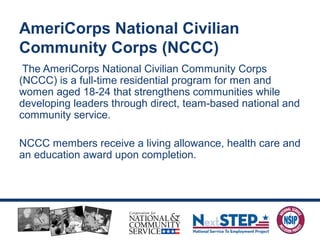 The AmeriCorps National Civilian Community Corps
(NCCC) is a full-time residential program for men and
women aged 18-24 that strengthens communities while
developing leaders through direct, team-based national and
community service.
NCCC members receive a living allowance, health care and
an education award upon completion.
AmeriCorps National Civilian
Community Corps (NCCC)
 