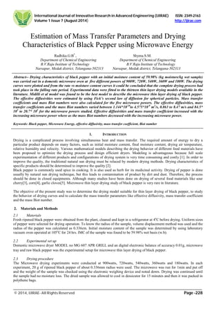 International Journal of Innovative Research in Advanced Engineering (IJIRAE) ISSN: 2349-2163
Volume 1 Issue 7 (August 2014) http://ijirae.com
______________________________________________________________________________________________________
© 2014, IJIRAE- All Rights Reserved Page -228
Estimation of Mass Transfer Parameters and Drying
Characteristics of Black Pepper using Microwave Energy
Radhika.G.B*
, Shyma.S.M.
Department of Chemical Engineering Department of Chemical Engineering
B.V.Raju Institute of Technology B.V.Raju Institute of Technology
Narsapur, Medak district, Telangana-502313 Narsapur, Medak district, Telangana-502313
Abstract-- Drying characteristics of black pepper with an initial moisture content of 59.98% (kg moisture/kg wet sample)
was carried out in a domestic microwave oven at five different powers of 900W, 720W, 540W, 360W and 180W. The drying
curves were plotted and from the rate vs moisture content curves it could be concluded that the complete drying process had
took place in the falling rate period. Experimental data were fitted to the thirteen thin layer drying models available in the
literature. Midilli et al model was found to be the best model to describe the microwave thin layer drying of black pepper.
The effective diffusivities were estimated by using Fick’s second law of diffusion for spherical particles. Mass transfer
coefficients and mass Biot numbers were also calculated for the five microwave powers. The effective diffusivities, mass
transfer coefficients and the mass Biot numbers varied between 1.144*10-10
to 4.575*10-9
m2
/s, 0.863 to 8.47 m/s and 84.5*
105
to 20.7* 105
for the microwave powers studied. Effective diffusivities and mass transfer coefficient increased with the
increasing microwave power where as the mass Biot numbers decreased with the increasing microwave power.
Keywords: Black pepper, Microwave Energy, effective diffusivity, mass transfer coefficient, Biot number
1. INTRODUCTION
Drying is a complicated process involving simultaneous heat and mass transfer. The required amount of energy to dry a
particular product depends on many factors, such as initial moisture content, final moisture content, drying air temperature,
relative humidity and velocity. Various mathematical models describing the drying behavior of different food materials have
been proposed to optimize the drying process and design efficient dryers. Modeling is advantageous because full scale
experimentation of different products and configurations of drying system is very time consuming and costly [1]. In order to
improve the quality, the traditional natural sun drying must be relaced by modern drying methods. Drying characteristics of
specific products should be determined to improve the quality [2].
Black pepper is commonly used spice in cooking. It is also used as herb for its medicinal activity. Drying of pepper is done
usually by natural sun drying technique, but this leads to contamination of product by dirt and dust. Therefore, the process
should be done in closed equipments. Although many studies have been done on drying of several food materials like sour
cherry[3], corn[4], garlic cloves[5]. Microwave thin layer drying study of black pepper is very rare in literature.
The objective of the present study was to determine the drying model suitable for thin layer drying of black pepper, to study
the behavior of drying curves and to calculate the mass transfer parameters like effective diffusivity, mass transfer coefficient
and the mass Biot number.
2. Materials and Methods
2.1 Materials
Fresh ripened black pepper were obtained from the plant, cleaned and kept in a refrigerator at 4o
C before drying. Uniform sizes
of pepper were selected for drying operation. To know the radius of the sample, volume displacement method was used and the
radius of the pepper was calculated as 0.336cm. Initial moisture content of the sample was determined by using laboratory
vacuum oven operated at 105o
C for 24 hrs. IMC of the sample was found to be 59.98% wet basis (w.b).
2.2 Experimental set up
Domestic microwave dryer MODEL no MG 607 APR GRILL and an digital electronic balance of accuracy 0.01g, microwave
tray and raw black pepper was the experimental setup for microwave thin layer drying of black pepper.
2.3 Drying procedure
The Microwave drying experiments were conducted at 900watts, 720watts, 540watts, 360watts and 180watts. In each
experiment, 20 g of ripened black pepper of about 0.336mm radius were used. The microwave was run for 1min and put off
and the weight of the sample was checked using the electronic weighing device and noted down. Drying was continued until
the sample had no moisture loss. The dried sample was allowed to cool in dessicator for 15 minutes and then it was packed in
polythene bags.
 