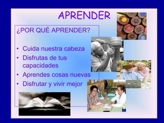 APRENDER
¿POR QUÉ APRENDER?

• Cuida nuestra cabeza
• Disfrutas de tus
  capacidades
• Aprendes cosas nuevas
• Disfrutar y vivir mejor
 