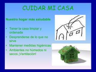 CUIDAR MI CASA
Nuestro hogar más saludable

• Tener la casa limpiar y
  ordenada
• Desprenderse de lo que no
  sirve
• Mantener medidas higiénicas
• Ambientes no húmedos ni
  secos ¡Ventilación!
 