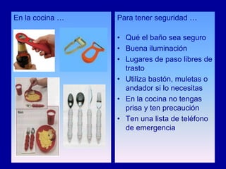 En la cocina …   Para tener seguridad …

                 • Qué el baño sea seguro
                 • Buena iluminación
                 • Lugares de paso libres de
                   trasto
                 • Utiliza bastón, muletas o
                   andador si lo necesitas
                 • En la cocina no tengas
                   prisa y ten precaución
                 • Ten una lista de teléfono
                   de emergencia
 