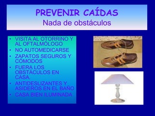 PREVENIR CAÍDAS
           Nada de obstáculos
• VISITA AL OTORRINO Y
  AL OFTALMÓLOGO
• NO AUTOMEDICARSE
• ZAPATOS SEGUROS Y
  CÓMODOS
• FUERA LOS
  OBSTÁCULOS EN
  CASA.
• ANTIDESLIZANTES Y
  ASIDEROS EN EL BAÑO
• CASA BIEN ILUMINADA
 