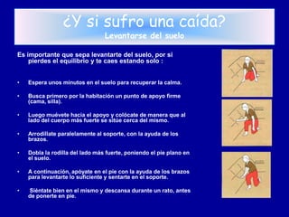 ¿Y si sufro una caída?
                                 Levantarse del suelo

Es importante que sepa levantarte del suelo, por si
    pierdes el equilibrio y te caes estando solo :


•   Espera unos minutos en el suelo para recuperar la calma.

•   Busca primero por la habitación un punto de apoyo firme
    (cama, silla).

•   Luego muévete hacia el apoyo y colócate de manera que al
    lado del cuerpo más fuerte se sitúe cerca del mismo.

•   Arrodíllate paralelamente al soporte, con la ayuda de los
    brazos.

•   Dobla la rodilla del lado más fuerte, poniendo el pie plano en
    el suelo.

•   A continuación, apóyate en el pie con la ayuda de los brazos
    para levantarte lo suficiente y sentarte en el soporte.

•   Siéntate bien en el mismo y descansa durante un rato, antes
    de ponerte en pie.
 