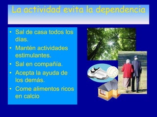 La actividad evita la dependencia

• Sal de casa todos los
  días.
• Mantén actividades
  estimulantes.
• Sal en compañía.
• Acepta la ayuda de
  los demás.
• Come alimentos ricos
  en calcio
 