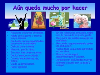 Aún queda mucho por hacer



•   Recupera aficiones olvidadas.   •   En las relaciones sexuales, habla
•   Habla con la gente y cuenta         con tu pareja de lo que te gusta.
    lo que sientes                  •   Recupera las siestas o alarga las
•   No dudes de tus capacidades         mañanas.
    para hacer actividades.         •   Recuerda: sigues teniendo poder
•   Disfruta de tus nietos              de seducción.
•   Marca tu propio ritmo.          •   Valora todo lo que has aprendido
•   En casa, haz tareas nuevas          en los años.
•   Dedica tiempo a cuidarte.       •   Busca donde seguir
                                        desarrollándote y aportar.
•   Cuando necesites ayuda,         •   Atrévete con actividades nuevas
    pídela
•   Cuida la alimentación           •   Siéntete a gusto con tu edad y
                                        cuerpo
•   Hacer ejercicio
 