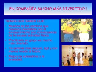 EN COMPAÑÍA MUCHO MÁS DIVERTIDO !


TIENES QUE SABER QUE:
• Muchos de los cambios que
  creemos inevitables por el
  envejecimiento son consecuencia
  de la escasa actividad física.
• Practicarlo en grupo es mucho
  más divertido.
• Te sentirás más seguro, ágil y con
  menos miedo al futuro.
• Mejora la autoestima y la
  ansiedad.
 