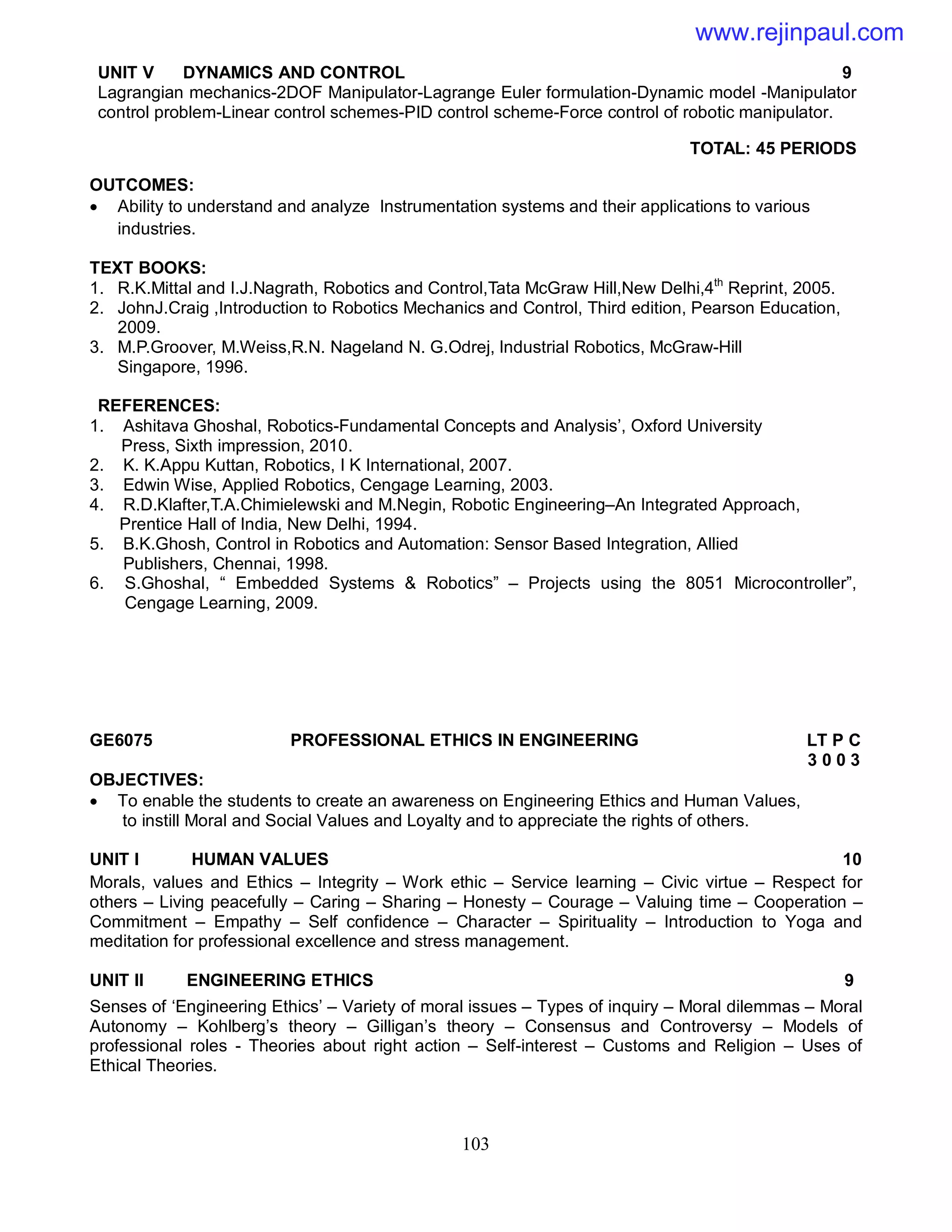 103
UNIT V DYNAMICS AND CONTROL 9
Lagrangian mechanics-2DOF Manipulator-Lagrange Euler formulation-Dynamic model -Manipulator
control problem-Linear control schemes-PID control scheme-Force control of robotic manipulator.
TOTAL: 45 PERIODS
OUTCOMES:
 Ability to understand and analyze Instrumentation systems and their applications to various
industries.
TEXT BOOKS:
1. R.K.Mittal and I.J.Nagrath, Robotics and Control,Tata McGraw Hill,New Delhi,4th
Reprint, 2005.
2. JohnJ.Craig ,Introduction to Robotics Mechanics and Control, Third edition, Pearson Education,
2009.
3. M.P.Groover, M.Weiss,R.N. Nageland N. G.Odrej, Industrial Robotics, McGraw-Hill
Singapore, 1996.
REFERENCES:
1. Ashitava Ghoshal, Robotics-Fundamental Concepts and Analysis’, Oxford University
Press, Sixth impression, 2010.
2. K. K.Appu Kuttan, Robotics, I K International, 2007.
3. Edwin Wise, Applied Robotics, Cengage Learning, 2003.
4. R.D.Klafter,T.A.Chimielewski and M.Negin, Robotic Engineering–An Integrated Approach,
Prentice Hall of India, New Delhi, 1994.
5. B.K.Ghosh, Control in Robotics and Automation: Sensor Based Integration, Allied
Publishers, Chennai, 1998.
6. S.Ghoshal, “ Embedded Systems & Robotics” – Projects using the 8051 Microcontroller”,
Cengage Learning, 2009.
GE6075 PROFESSIONAL ETHICS IN ENGINEERING LT P C
3 0 0 3
OBJECTIVES:
 To enable the students to create an awareness on Engineering Ethics and Human Values,
to instill Moral and Social Values and Loyalty and to appreciate the rights of others.
UNIT I HUMAN VALUES 10
Morals, values and Ethics – Integrity – Work ethic – Service learning – Civic virtue – Respect for
others – Living peacefully – Caring – Sharing – Honesty – Courage – Valuing time – Cooperation –
Commitment – Empathy – Self confidence – Character – Spirituality – Introduction to Yoga and
meditation for professional excellence and stress management.
UNIT II ENGINEERING ETHICS 9
Senses of ‘Engineering Ethics’ – Variety of moral issues – Types of inquiry – Moral dilemmas – Moral
Autonomy – Kohlberg’s theory – Gilligan’s theory – Consensus and Controversy – Models of
professional roles - Theories about right action – Self-interest – Customs and Religion – Uses of
Ethical Theories.
www.rejinpaul.com
 