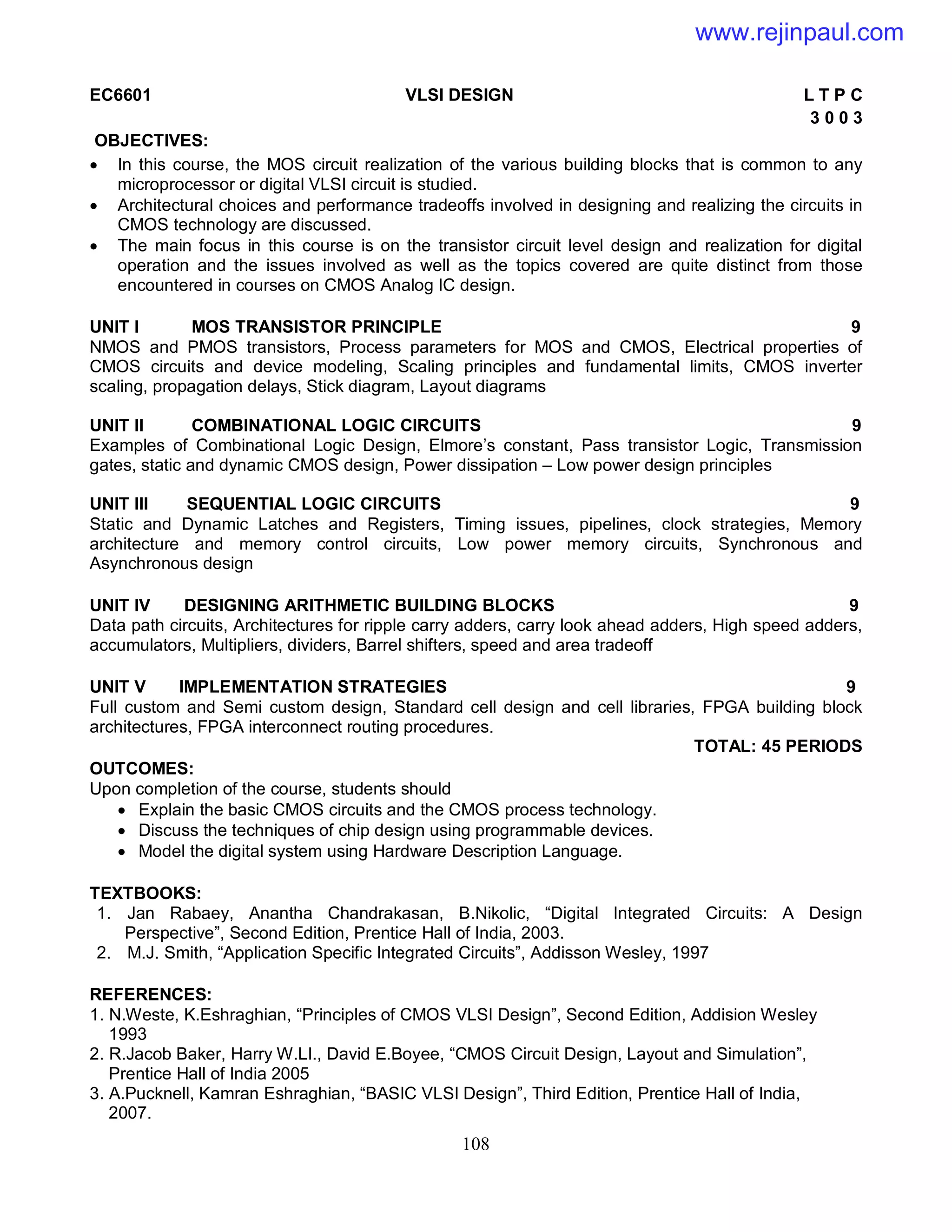 108
EC6601 VLSI DESIGN L T P C
3 0 0 3
OBJECTIVES:
 In this course, the MOS circuit realization of the various building blocks that is common to any
microprocessor or digital VLSI circuit is studied.
 Architectural choices and performance tradeoffs involved in designing and realizing the circuits in
CMOS technology are discussed.
 The main focus in this course is on the transistor circuit level design and realization for digital
operation and the issues involved as well as the topics covered are quite distinct from those
encountered in courses on CMOS Analog IC design.
UNIT I MOS TRANSISTOR PRINCIPLE 9
NMOS and PMOS transistors, Process parameters for MOS and CMOS, Electrical properties of
CMOS circuits and device modeling, Scaling principles and fundamental limits, CMOS inverter
scaling, propagation delays, Stick diagram, Layout diagrams
UNIT II COMBINATIONAL LOGIC CIRCUITS 9
Examples of Combinational Logic Design, Elmore’s constant, Pass transistor Logic, Transmission
gates, static and dynamic CMOS design, Power dissipation – Low power design principles
UNIT III SEQUENTIAL LOGIC CIRCUITS 9
Static and Dynamic Latches and Registers, Timing issues, pipelines, clock strategies, Memory
architecture and memory control circuits, Low power memory circuits, Synchronous and
Asynchronous design
UNIT IV DESIGNING ARITHMETIC BUILDING BLOCKS 9
Data path circuits, Architectures for ripple carry adders, carry look ahead adders, High speed adders,
accumulators, Multipliers, dividers, Barrel shifters, speed and area tradeoff
UNIT V IMPLEMENTATION STRATEGIES 9
Full custom and Semi custom design, Standard cell design and cell libraries, FPGA building block
architectures, FPGA interconnect routing procedures.
TOTAL: 45 PERIODS
OUTCOMES:
Upon completion of the course, students should
 Explain the basic CMOS circuits and the CMOS process technology.
 Discuss the techniques of chip design using programmable devices.
 Model the digital system using Hardware Description Language.
TEXTBOOKS:
1. Jan Rabaey, Anantha Chandrakasan, B.Nikolic, “Digital Integrated Circuits: A Design
Perspective”, Second Edition, Prentice Hall of India, 2003.
2. M.J. Smith, “Application Specific Integrated Circuits”, Addisson Wesley, 1997
REFERENCES:
1. N.Weste, K.Eshraghian, “Principles of CMOS VLSI Design”, Second Edition, Addision Wesley
1993
2. R.Jacob Baker, Harry W.LI., David E.Boyee, “CMOS Circuit Design, Layout and Simulation”,
Prentice Hall of India 2005
3. A.Pucknell, Kamran Eshraghian, “BASIC VLSI Design”, Third Edition, Prentice Hall of India,
2007.
www.rejinpaul.com
 