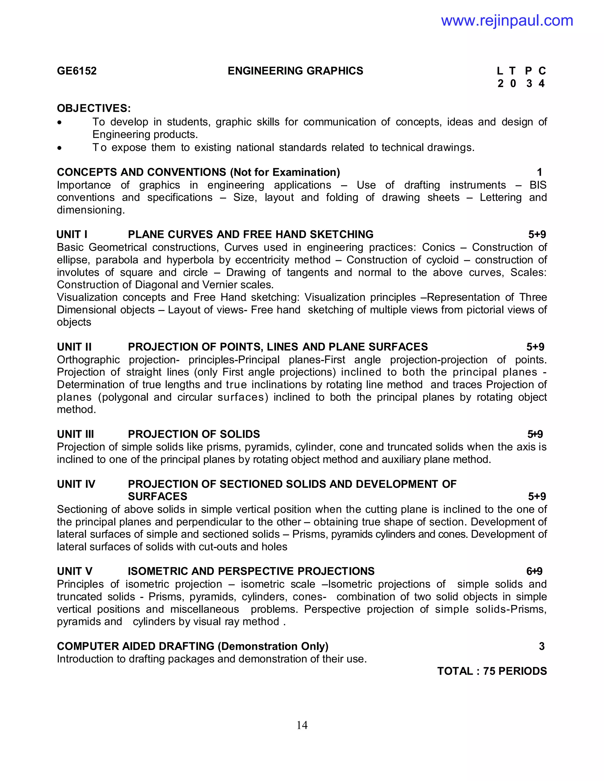 14
GE6152 ENGINEERING GRAPHICS L T P C
2 0 3 4
OBJECTIVES:
 To develop in students, graphic skills for communication of concepts, ideas and design of
Engineering products.
 T o expose them to existing national standards related to technical drawings.
CONCEPTS AND CONVENTIONS (Not for Examination) 1
Importance of graphics in engineering applications – Use of drafting instruments – BIS
conventions and specifications – Size, layout and folding of drawing sheets – Lettering and
dimensioning.
UNIT I PLANE CURVES AND FREE HAND SKETCHING 5+9
Basic Geometrical constructions, Curves used in engineering practices: Conics – Construction of
ellipse, parabola and hyperbola by eccentricity method – Construction of cycloid – construction of
involutes of square and circle – Drawing of tangents and normal to the above curves, Scales:
Construction of Diagonal and Vernier scales.
Visualization concepts and Free Hand sketching: Visualization principles –Representation of Three
Dimensional objects – Layout of views- Free hand sketching of multiple views from pictorial views of
objects
UNIT II PROJECTION OF POINTS, LINES AND PLANE SURFACES 5+9
Orthographic projection- principles-Principal planes-First angle projection-projection of points.
Projection of straight lines (only First angle projections) inclined to both the principal planes -
Determination of true lengths and true inclinations by rotating line method and traces Projection of
planes (polygonal and circular surfaces) inclined to both the principal planes by rotating object
method.
UNIT III PROJECTION OF SOLIDS 5+9
Projection of simple solids like prisms, pyramids, cylinder, cone and truncated solids when the axis is
inclined to one of the principal planes by rotating object method and auxiliary plane method.
UNIT IV PROJECTION OF SECTIONED SOLIDS AND DEVELOPMENT OF
SURFACES 5+9
Sectioning of above solids in simple vertical position when the cutting plane is inclined to the one of
the principal planes and perpendicular to the other – obtaining true shape of section. Development of
lateral surfaces of simple and sectioned solids – Prisms, pyramids cylinders and cones. Development of
lateral surfaces of solids with cut-outs and holes
UNIT V ISOMETRIC AND PERSPECTIVE PROJECTIONS 6+9
Principles of isometric projection – isometric scale –Isometric projections of simple solids and
truncated solids - Prisms, pyramids, cylinders, cones- combination of two solid objects in simple
vertical positions and miscellaneous problems. Perspective projection of simple solids-Prisms,
pyramids and cylinders by visual ray method .
COMPUTER AIDED DRAFTING (Demonstration Only) 3
Introduction to drafting packages and demonstration of their use.
TOTAL : 75 PERIODS
www.rejinpaul.com
 