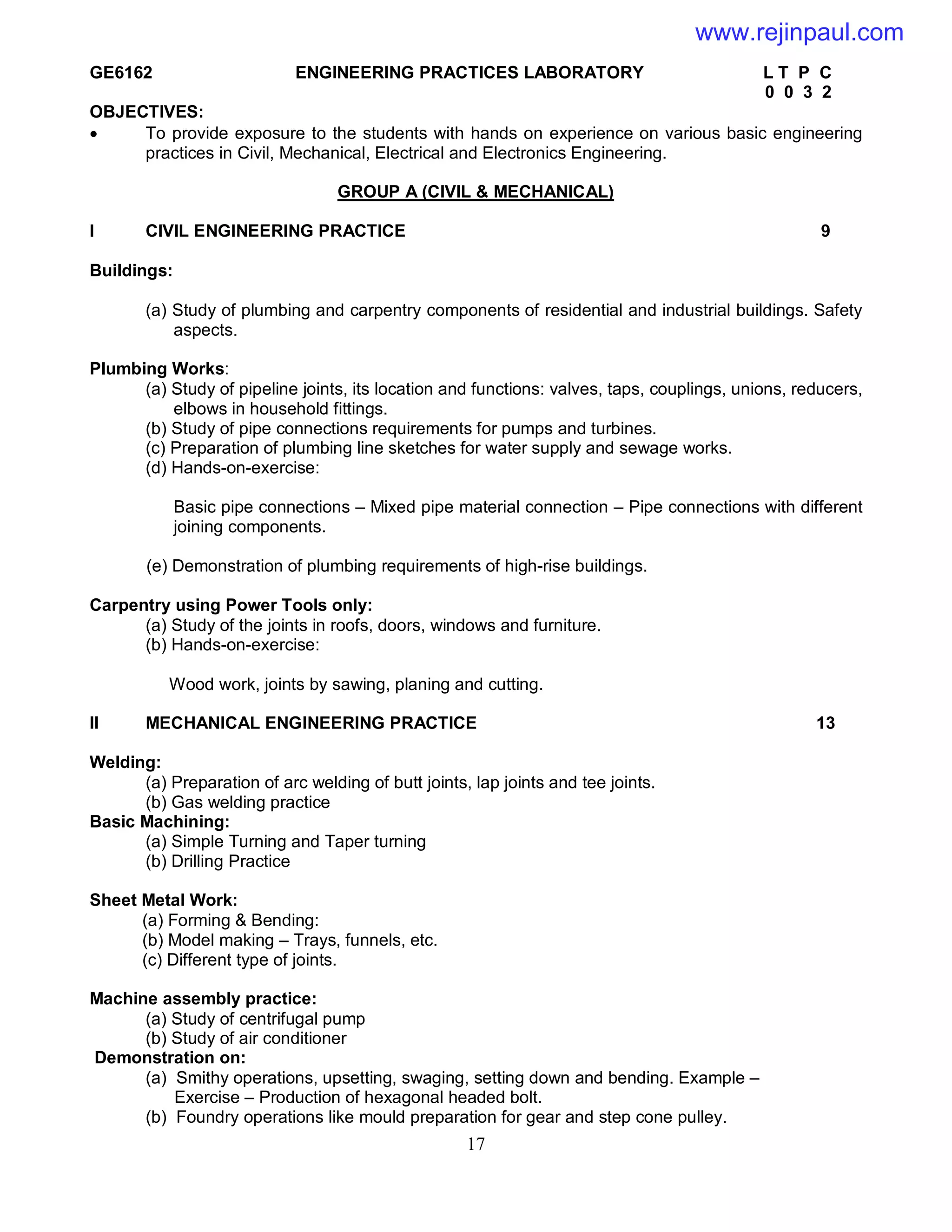 17
GE6162 ENGINEERING PRACTICES LABORATORY L T P C
0 0 3 2
OBJECTIVES:
 To provide exposure to the students with hands on experience on various basic engineering
practices in Civil, Mechanical, Electrical and Electronics Engineering.
GROUP A (CIVIL & MECHANICAL)
I CIVIL ENGINEERING PRACTICE 9
Buildings:
(a) Study of plumbing and carpentry components of residential and industrial buildings. Safety
aspects.
Plumbing Works:
(a) Study of pipeline joints, its location and functions: valves, taps, couplings, unions, reducers,
elbows in household fittings.
(b) Study of pipe connections requirements for pumps and turbines.
(c) Preparation of plumbing line sketches for water supply and sewage works.
(d) Hands-on-exercise:
Basic pipe connections – Mixed pipe material connection – Pipe connections with different
joining components.
(e) Demonstration of plumbing requirements of high-rise buildings.
Carpentry using Power Tools only:
(a) Study of the joints in roofs, doors, windows and furniture.
(b) Hands-on-exercise:
Wood work, joints by sawing, planing and cutting.
II MECHANICAL ENGINEERING PRACTICE 13
Welding:
(a) Preparation of arc welding of butt joints, lap joints and tee joints.
(b) Gas welding practice
Basic Machining:
(a) Simple Turning and Taper turning
(b) Drilling Practice
Sheet Metal Work:
(a) Forming & Bending:
(b) Model making – Trays, funnels, etc.
(c) Different type of joints.
Machine assembly practice:
(a) Study of centrifugal pump
(b) Study of air conditioner
Demonstration on:
(a) Smithy operations, upsetting, swaging, setting down and bending. Example –
Exercise – Production of hexagonal headed bolt.
(b) Foundry operations like mould preparation for gear and step cone pulley.
www.rejinpaul.com
 