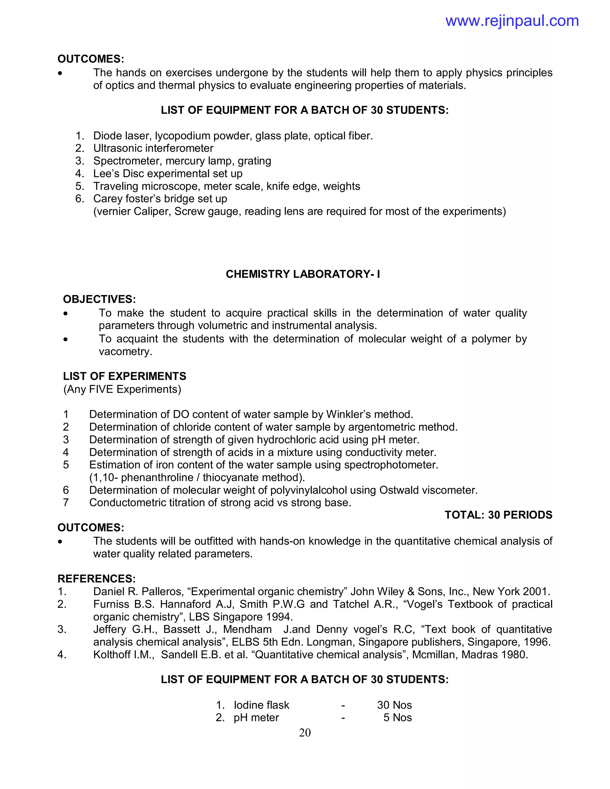 20
OUTCOMES:
 The hands on exercises undergone by the students will help them to apply physics principles
of optics and thermal physics to evaluate engineering properties of materials.
LIST OF EQUIPMENT FOR A BATCH OF 30 STUDENTS:
1. Diode laser, lycopodium powder, glass plate, optical fiber.
2. Ultrasonic interferometer
3. Spectrometer, mercury lamp, grating
4. Lee’s Disc experimental set up
5. Traveling microscope, meter scale, knife edge, weights
6. Carey foster’s bridge set up
(vernier Caliper, Screw gauge, reading lens are required for most of the experiments)
CHEMISTRY LABORATORY- I
OBJECTIVES:
 To make the student to acquire practical skills in the determination of water quality
parameters through volumetric and instrumental analysis.
 To acquaint the students with the determination of molecular weight of a polymer by
vacometry.
LIST OF EXPERIMENTS
(Any FIVE Experiments)
1 Determination of DO content of water sample by Winkler’s method.
2 Determination of chloride content of water sample by argentometric method.
3 Determination of strength of given hydrochloric acid using pH meter.
4 Determination of strength of acids in a mixture using conductivity meter.
5 Estimation of iron content of the water sample using spectrophotometer.
(1,10- phenanthroline / thiocyanate method).
6 Determination of molecular weight of polyvinylalcohol using Ostwald viscometer.
7 Conductometric titration of strong acid vs strong base.
TOTAL: 30 PERIODS
OUTCOMES:
 The students will be outfitted with hands-on knowledge in the quantitative chemical analysis of
water quality related parameters.
REFERENCES:
1. Daniel R. Palleros, “Experimental organic chemistry” John Wiley & Sons, Inc., New York 2001.
2. Furniss B.S. Hannaford A.J, Smith P.W.G and Tatchel A.R., “Vogel’s Textbook of practical
organic chemistry”, LBS Singapore 1994.
3. Jeffery G.H., Bassett J., Mendham J.and Denny vogel’s R.C, “Text book of quantitative
analysis chemical analysis”, ELBS 5th Edn. Longman, Singapore publishers, Singapore, 1996.
4. Kolthoff I.M., Sandell E.B. et al. “Quantitative chemical analysis”, Mcmillan, Madras 1980.
LIST OF EQUIPMENT FOR A BATCH OF 30 STUDENTS:
1. Iodine flask - 30 Nos
2. pH meter - 5 Nos
www.rejinpaul.com
 