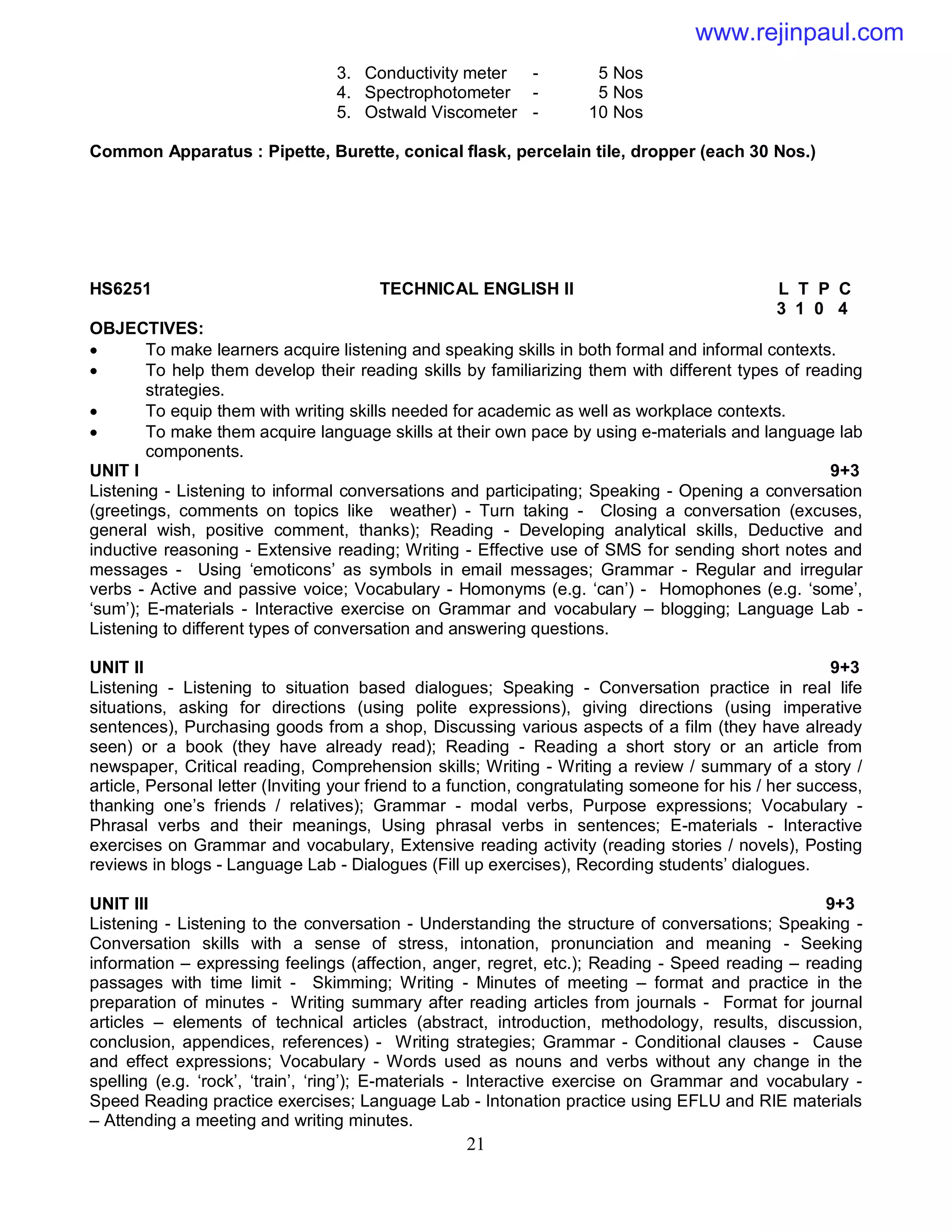 21
3. Conductivity meter - 5 Nos
4. Spectrophotometer - 5 Nos
5. Ostwald Viscometer - 10 Nos
Common Apparatus : Pipette, Burette, conical flask, percelain tile, dropper (each 30 Nos.)
HS6251 TECHNICAL ENGLISH II L T P C
3 1 0 4
OBJECTIVES:
 To make learners acquire listening and speaking skills in both formal and informal contexts.
 To help them develop their reading skills by familiarizing them with different types of reading
strategies.
 To equip them with writing skills needed for academic as well as workplace contexts.
 To make them acquire language skills at their own pace by using e-materials and language lab
components.
UNIT I 9+3
Listening - Listening to informal conversations and participating; Speaking - Opening a conversation
(greetings, comments on topics like weather) - Turn taking - Closing a conversation (excuses,
general wish, positive comment, thanks); Reading - Developing analytical skills, Deductive and
inductive reasoning - Extensive reading; Writing - Effective use of SMS for sending short notes and
messages - Using ‘emoticons’ as symbols in email messages; Grammar - Regular and irregular
verbs - Active and passive voice; Vocabulary - Homonyms (e.g. ‘can’) - Homophones (e.g. ‘some’,
‘sum’); E-materials - Interactive exercise on Grammar and vocabulary – blogging; Language Lab -
Listening to different types of conversation and answering questions.
UNIT II 9+3
Listening - Listening to situation based dialogues; Speaking - Conversation practice in real life
situations, asking for directions (using polite expressions), giving directions (using imperative
sentences), Purchasing goods from a shop, Discussing various aspects of a film (they have already
seen) or a book (they have already read); Reading - Reading a short story or an article from
newspaper, Critical reading, Comprehension skills; Writing - Writing a review / summary of a story /
article, Personal letter (Inviting your friend to a function, congratulating someone for his / her success,
thanking one’s friends / relatives); Grammar - modal verbs, Purpose expressions; Vocabulary -
Phrasal verbs and their meanings, Using phrasal verbs in sentences; E-materials - Interactive
exercises on Grammar and vocabulary, Extensive reading activity (reading stories / novels), Posting
reviews in blogs - Language Lab - Dialogues (Fill up exercises), Recording students’ dialogues.
UNIT III 9+3
Listening - Listening to the conversation - Understanding the structure of conversations; Speaking -
Conversation skills with a sense of stress, intonation, pronunciation and meaning - Seeking
information – expressing feelings (affection, anger, regret, etc.); Reading - Speed reading – reading
passages with time limit - Skimming; Writing - Minutes of meeting – format and practice in the
preparation of minutes - Writing summary after reading articles from journals - Format for journal
articles – elements of technical articles (abstract, introduction, methodology, results, discussion,
conclusion, appendices, references) - Writing strategies; Grammar - Conditional clauses - Cause
and effect expressions; Vocabulary - Words used as nouns and verbs without any change in the
spelling (e.g. ‘rock’, ‘train’, ‘ring’); E-materials - Interactive exercise on Grammar and vocabulary -
Speed Reading practice exercises; Language Lab - Intonation practice using EFLU and RIE materials
– Attending a meeting and writing minutes.
www.rejinpaul.com
 