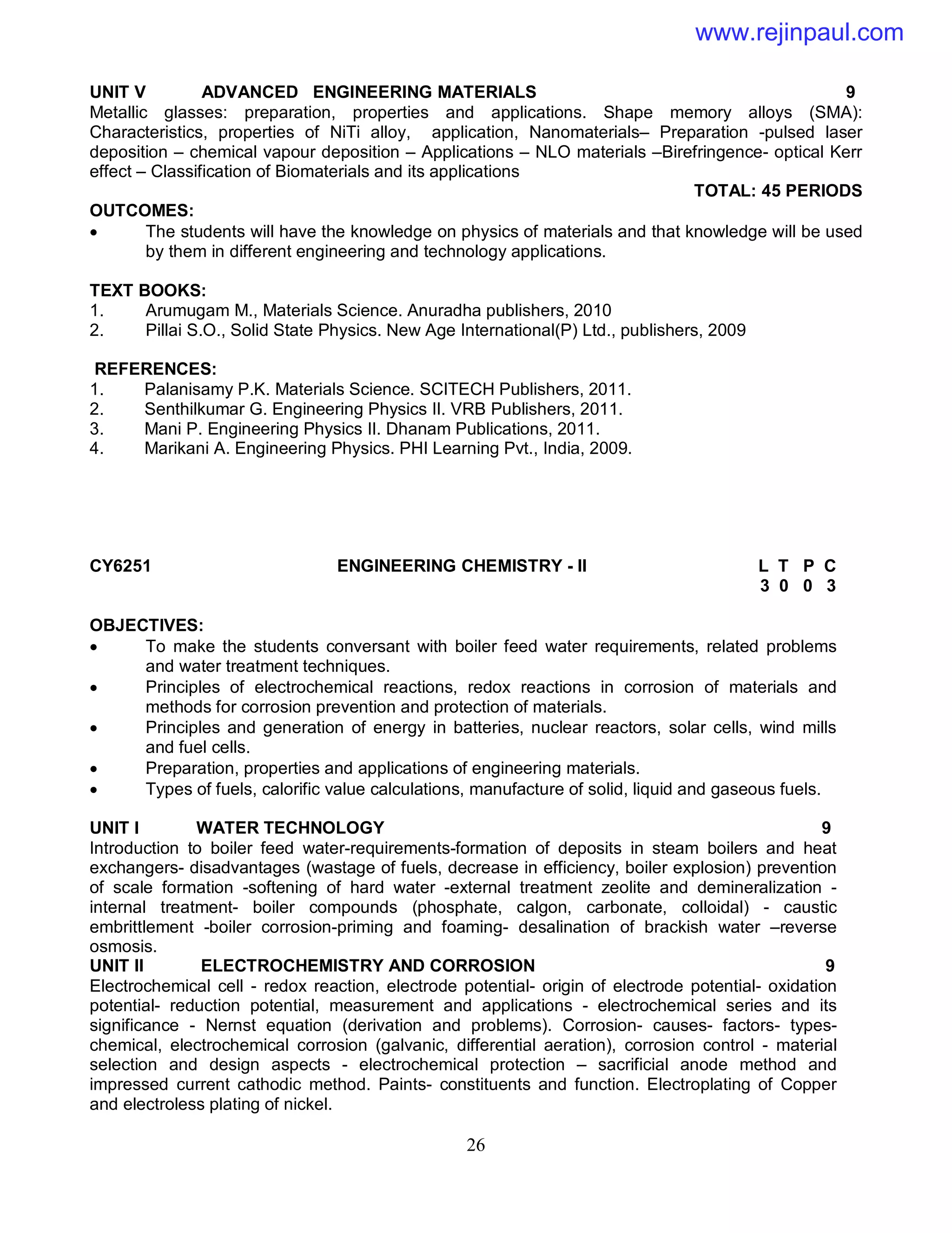 26
UNIT V ADVANCED ENGINEERING MATERIALS 9
Metallic glasses: preparation, properties and applications. Shape memory alloys (SMA):
Characteristics, properties of NiTi alloy, application, Nanomaterials– Preparation -pulsed laser
deposition – chemical vapour deposition – Applications – NLO materials –Birefringence- optical Kerr
effect – Classification of Biomaterials and its applications
TOTAL: 45 PERIODS
OUTCOMES:
 The students will have the knowledge on physics of materials and that knowledge will be used
by them in different engineering and technology applications.
TEXT BOOKS:
1. Arumugam M., Materials Science. Anuradha publishers, 2010
2. Pillai S.O., Solid State Physics. New Age International(P) Ltd., publishers, 2009
REFERENCES:
1. Palanisamy P.K. Materials Science. SCITECH Publishers, 2011.
2. Senthilkumar G. Engineering Physics II. VRB Publishers, 2011.
3. Mani P. Engineering Physics II. Dhanam Publications, 2011.
4. Marikani A. Engineering Physics. PHI Learning Pvt., India, 2009.
CY6251 ENGINEERING CHEMISTRY - II L T P C
3 0 0 3
OBJECTIVES:
 To make the students conversant with boiler feed water requirements, related problems
and water treatment techniques.
 Principles of electrochemical reactions, redox reactions in corrosion of materials and
methods for corrosion prevention and protection of materials.
 Principles and generation of energy in batteries, nuclear reactors, solar cells, wind mills
and fuel cells.
 Preparation, properties and applications of engineering materials.
 Types of fuels, calorific value calculations, manufacture of solid, liquid and gaseous fuels.
UNIT I WATER TECHNOLOGY 9
Introduction to boiler feed water-requirements-formation of deposits in steam boilers and heat
exchangers- disadvantages (wastage of fuels, decrease in efficiency, boiler explosion) prevention
of scale formation -softening of hard water -external treatment zeolite and demineralization -
internal treatment- boiler compounds (phosphate, calgon, carbonate, colloidal) - caustic
embrittlement -boiler corrosion-priming and foaming- desalination of brackish water –reverse
osmosis.
UNIT II ELECTROCHEMISTRY AND CORROSION 9
Electrochemical cell - redox reaction, electrode potential- origin of electrode potential- oxidation
potential- reduction potential, measurement and applications - electrochemical series and its
significance - Nernst equation (derivation and problems). Corrosion- causes- factors- types-
chemical, electrochemical corrosion (galvanic, differential aeration), corrosion control - material
selection and design aspects - electrochemical protection – sacrificial anode method and
impressed current cathodic method. Paints- constituents and function. Electroplating of Copper
and electroless plating of nickel.
www.rejinpaul.com
 