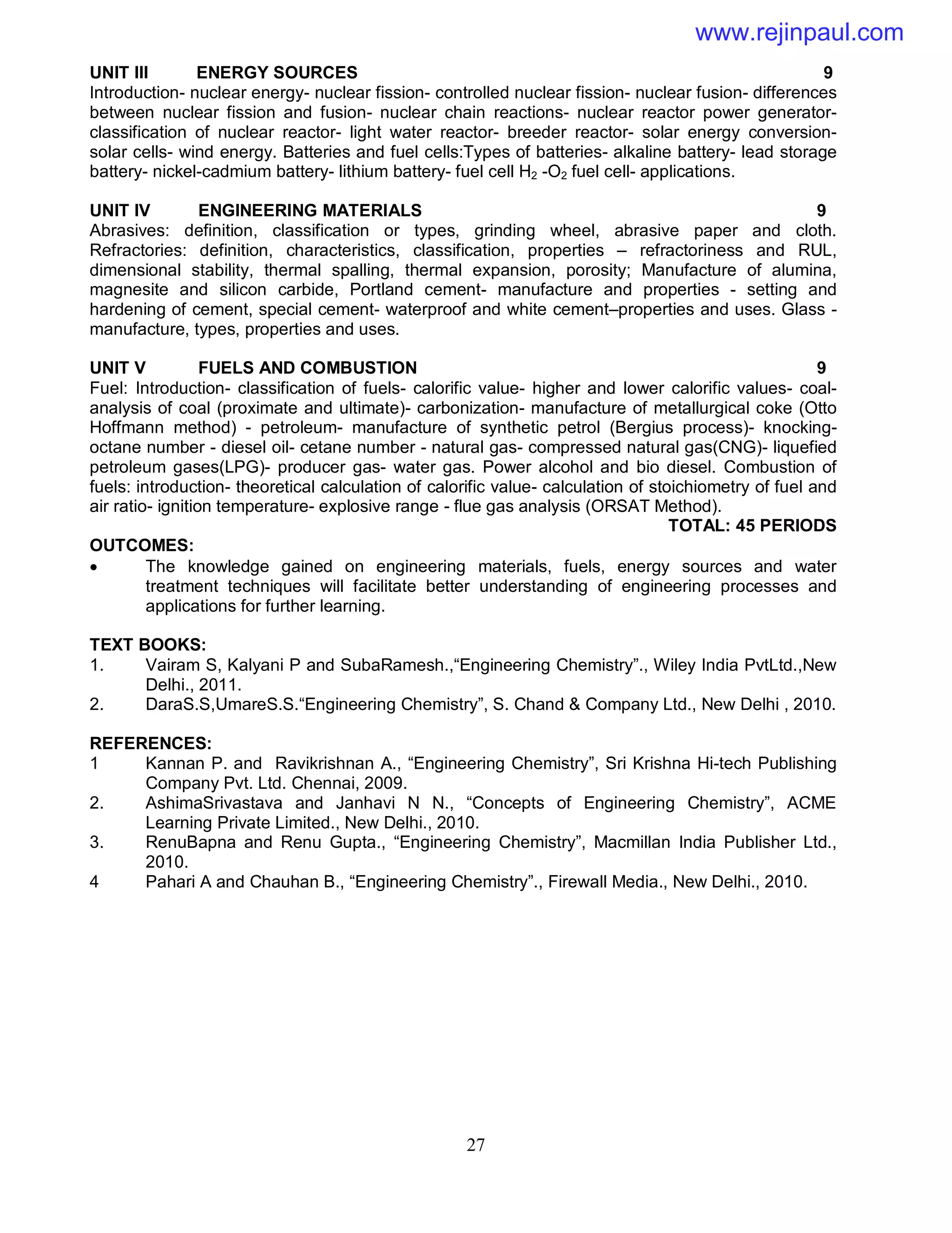 27
UNIT III ENERGY SOURCES 9
Introduction- nuclear energy- nuclear fission- controlled nuclear fission- nuclear fusion- differences
between nuclear fission and fusion- nuclear chain reactions- nuclear reactor power generator-
classification of nuclear reactor- light water reactor- breeder reactor- solar energy conversion-
solar cells- wind energy. Batteries and fuel cells:Types of batteries- alkaline battery- lead storage
battery- nickel-cadmium battery- lithium battery- fuel cell H2 -O2 fuel cell- applications.
UNIT IV ENGINEERING MATERIALS 9
Abrasives: definition, classification or types, grinding wheel, abrasive paper and cloth.
Refractories: definition, characteristics, classification, properties – refractoriness and RUL,
dimensional stability, thermal spalling, thermal expansion, porosity; Manufacture of alumina,
magnesite and silicon carbide, Portland cement- manufacture and properties - setting and
hardening of cement, special cement- waterproof and white cement–properties and uses. Glass -
manufacture, types, properties and uses.
UNIT V FUELS AND COMBUSTION 9
Fuel: Introduction- classification of fuels- calorific value- higher and lower calorific values- coal-
analysis of coal (proximate and ultimate)- carbonization- manufacture of metallurgical coke (Otto
Hoffmann method) - petroleum- manufacture of synthetic petrol (Bergius process)- knocking-
octane number - diesel oil- cetane number - natural gas- compressed natural gas(CNG)- liquefied
petroleum gases(LPG)- producer gas- water gas. Power alcohol and bio diesel. Combustion of
fuels: introduction- theoretical calculation of calorific value- calculation of stoichiometry of fuel and
air ratio- ignition temperature- explosive range - flue gas analysis (ORSAT Method).
TOTAL: 45 PERIODS
OUTCOMES:
 The knowledge gained on engineering materials, fuels, energy sources and water
treatment techniques will facilitate better understanding of engineering processes and
applications for further learning.
TEXT BOOKS:
1. Vairam S, Kalyani P and SubaRamesh.,“Engineering Chemistry”., Wiley India PvtLtd.,New
Delhi., 2011.
2. DaraS.S,UmareS.S.“Engineering Chemistry”, S. Chand & Company Ltd., New Delhi , 2010.
REFERENCES:
1 Kannan P. and Ravikrishnan A., “Engineering Chemistry”, Sri Krishna Hi-tech Publishing
Company Pvt. Ltd. Chennai, 2009.
2. AshimaSrivastava and Janhavi N N., “Concepts of Engineering Chemistry”, ACME
Learning Private Limited., New Delhi., 2010.
3. RenuBapna and Renu Gupta., “Engineering Chemistry”, Macmillan India Publisher Ltd.,
2010.
4 Pahari A and Chauhan B., “Engineering Chemistry”., Firewall Media., New Delhi., 2010.
www.rejinpaul.com
 