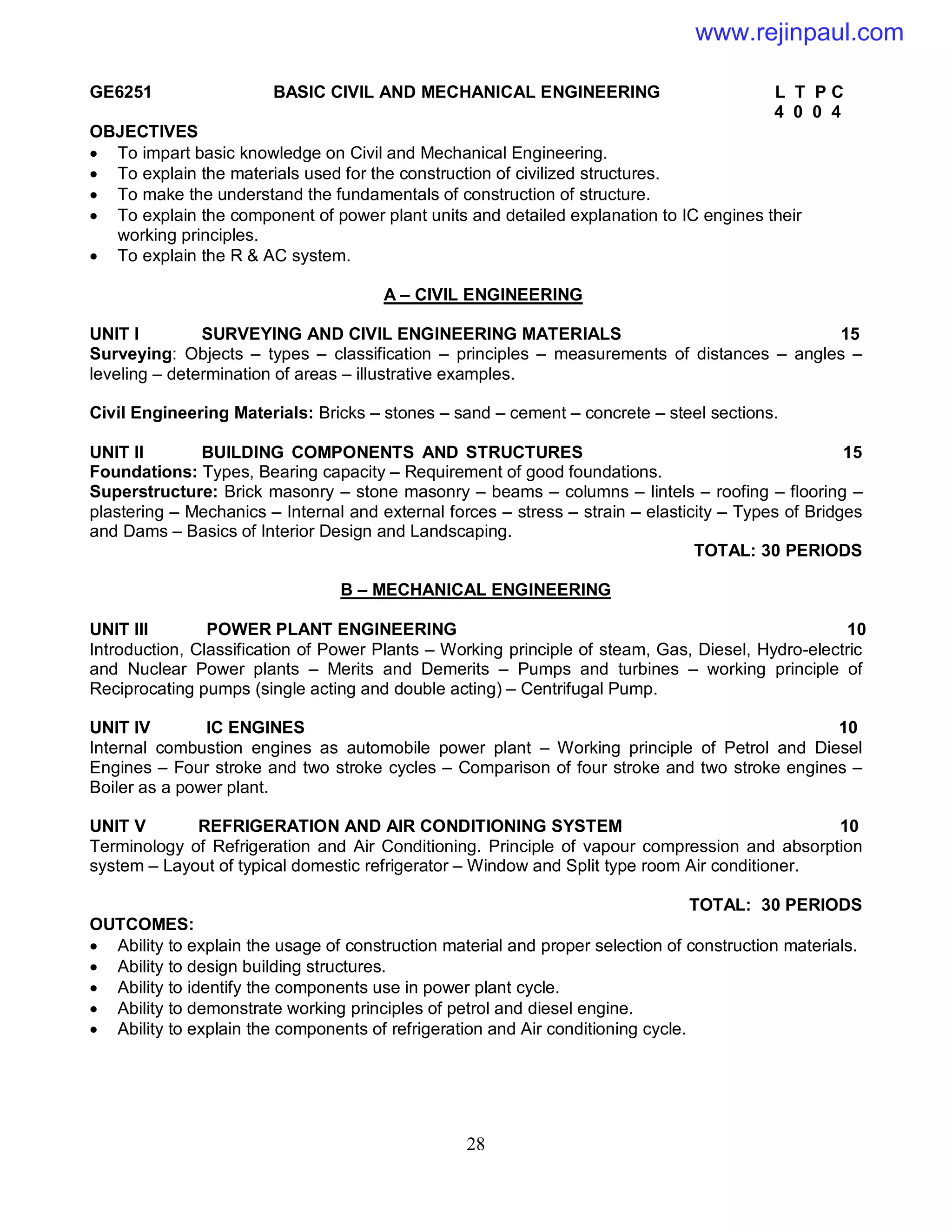 28
GE6251 BASIC CIVIL AND MECHANICAL ENGINEERING L T P C
4 0 0 4
OBJECTIVES
 To impart basic knowledge on Civil and Mechanical Engineering.
 To explain the materials used for the construction of civilized structures.
 To make the understand the fundamentals of construction of structure.
 To explain the component of power plant units and detailed explanation to IC engines their
working principles.
 To explain the R & AC system.
A – CIVIL ENGINEERING
UNIT I SURVEYING AND CIVIL ENGINEERING MATERIALS 15
Surveying: Objects – types – classification – principles – measurements of distances – angles –
leveling – determination of areas – illustrative examples.
Civil Engineering Materials: Bricks – stones – sand – cement – concrete – steel sections.
UNIT II BUILDING COMPONENTS AND STRUCTURES 15
Foundations: Types, Bearing capacity – Requirement of good foundations.
Superstructure: Brick masonry – stone masonry – beams – columns – lintels – roofing – flooring –
plastering – Mechanics – Internal and external forces – stress – strain – elasticity – Types of Bridges
and Dams – Basics of Interior Design and Landscaping.
TOTAL: 30 PERIODS
B – MECHANICAL ENGINEERING
UNIT III POWER PLANT ENGINEERING 10
Introduction, Classification of Power Plants – Working principle of steam, Gas, Diesel, Hydro-electric
and Nuclear Power plants – Merits and Demerits – Pumps and turbines – working principle of
Reciprocating pumps (single acting and double acting) – Centrifugal Pump.
UNIT IV IC ENGINES 10
Internal combustion engines as automobile power plant – Working principle of Petrol and Diesel
Engines – Four stroke and two stroke cycles – Comparison of four stroke and two stroke engines –
Boiler as a power plant.
UNIT V REFRIGERATION AND AIR CONDITIONING SYSTEM 10
Terminology of Refrigeration and Air Conditioning. Principle of vapour compression and absorption
system – Layout of typical domestic refrigerator – Window and Split type room Air conditioner.
TOTAL: 30 PERIODS
OUTCOMES:
 Ability to explain the usage of construction material and proper selection of construction materials.
 Ability to design building structures.
 Ability to identify the components use in power plant cycle.
 Ability to demonstrate working principles of petrol and diesel engine.
 Ability to explain the components of refrigeration and Air conditioning cycle.
www.rejinpaul.com
 