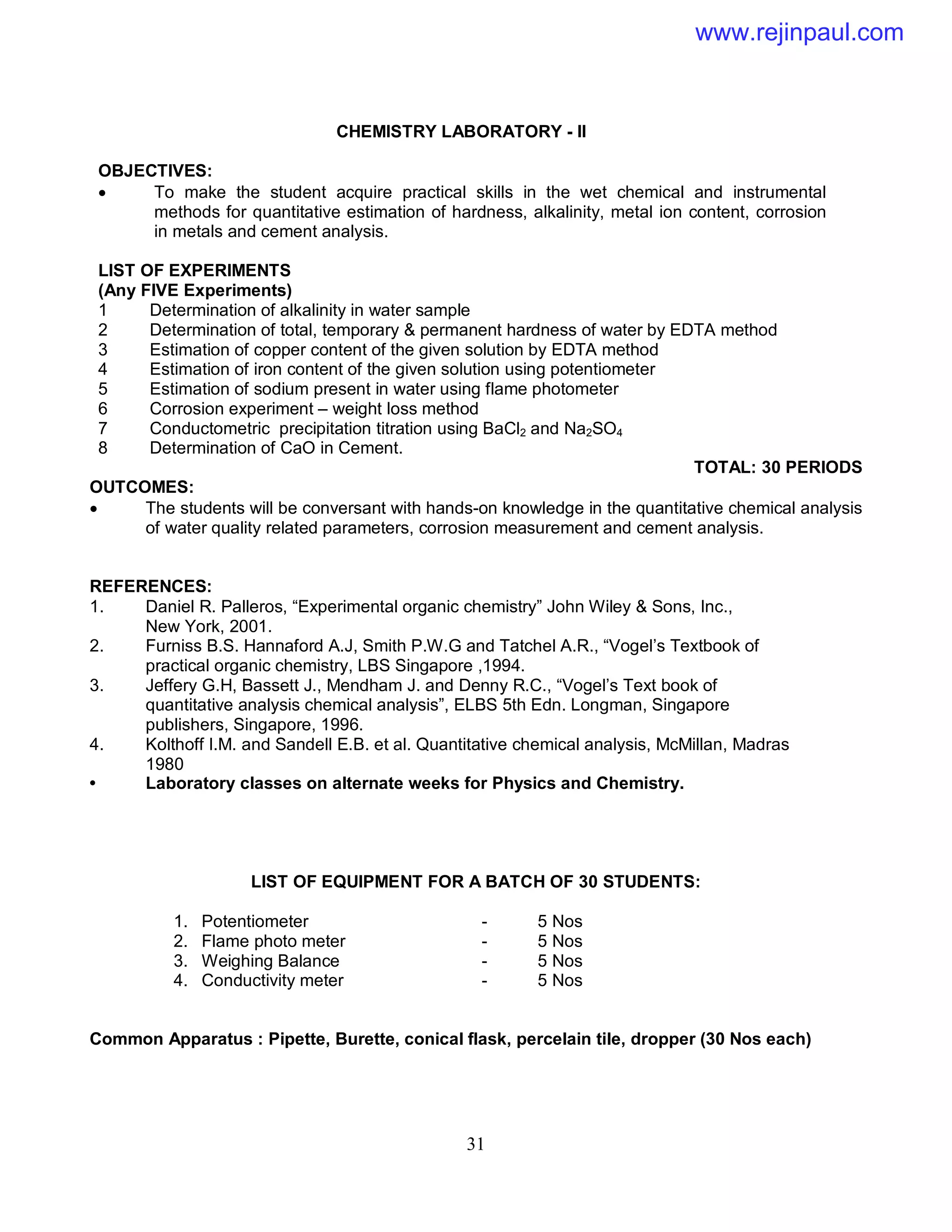 31
CHEMISTRY LABORATORY - II
OBJECTIVES:
 To make the student acquire practical skills in the wet chemical and instrumental
methods for quantitative estimation of hardness, alkalinity, metal ion content, corrosion
in metals and cement analysis.
LIST OF EXPERIMENTS
(Any FIVE Experiments)
1 Determination of alkalinity in water sample
2 Determination of total, temporary & permanent hardness of water by EDTA method
3 Estimation of copper content of the given solution by EDTA method
4 Estimation of iron content of the given solution using potentiometer
5 Estimation of sodium present in water using flame photometer
6 Corrosion experiment – weight loss method
7 Conductometric precipitation titration using BaCl2 and Na2SO4
8 Determination of CaO in Cement.
TOTAL: 30 PERIODS
OUTCOMES:
 The students will be conversant with hands-on knowledge in the quantitative chemical analysis
of water quality related parameters, corrosion measurement and cement analysis.
REFERENCES:
1. Daniel R. Palleros, “Experimental organic chemistry” John Wiley & Sons, Inc.,
New York, 2001.
2. Furniss B.S. Hannaford A.J, Smith P.W.G and Tatchel A.R., “Vogel’s Textbook of
practical organic chemistry, LBS Singapore ,1994.
3. Jeffery G.H, Bassett J., Mendham J. and Denny R.C., “Vogel’s Text book of
quantitative analysis chemical analysis”, ELBS 5th Edn. Longman, Singapore
publishers, Singapore, 1996.
4. Kolthoff I.M. and Sandell E.B. et al. Quantitative chemical analysis, McMillan, Madras
1980
• Laboratory classes on alternate weeks for Physics and Chemistry.
LIST OF EQUIPMENT FOR A BATCH OF 30 STUDENTS:
1. Potentiometer - 5 Nos
2. Flame photo meter - 5 Nos
3. Weighing Balance - 5 Nos
4. Conductivity meter - 5 Nos
Common Apparatus : Pipette, Burette, conical flask, percelain tile, dropper (30 Nos each)
www.rejinpaul.com
 