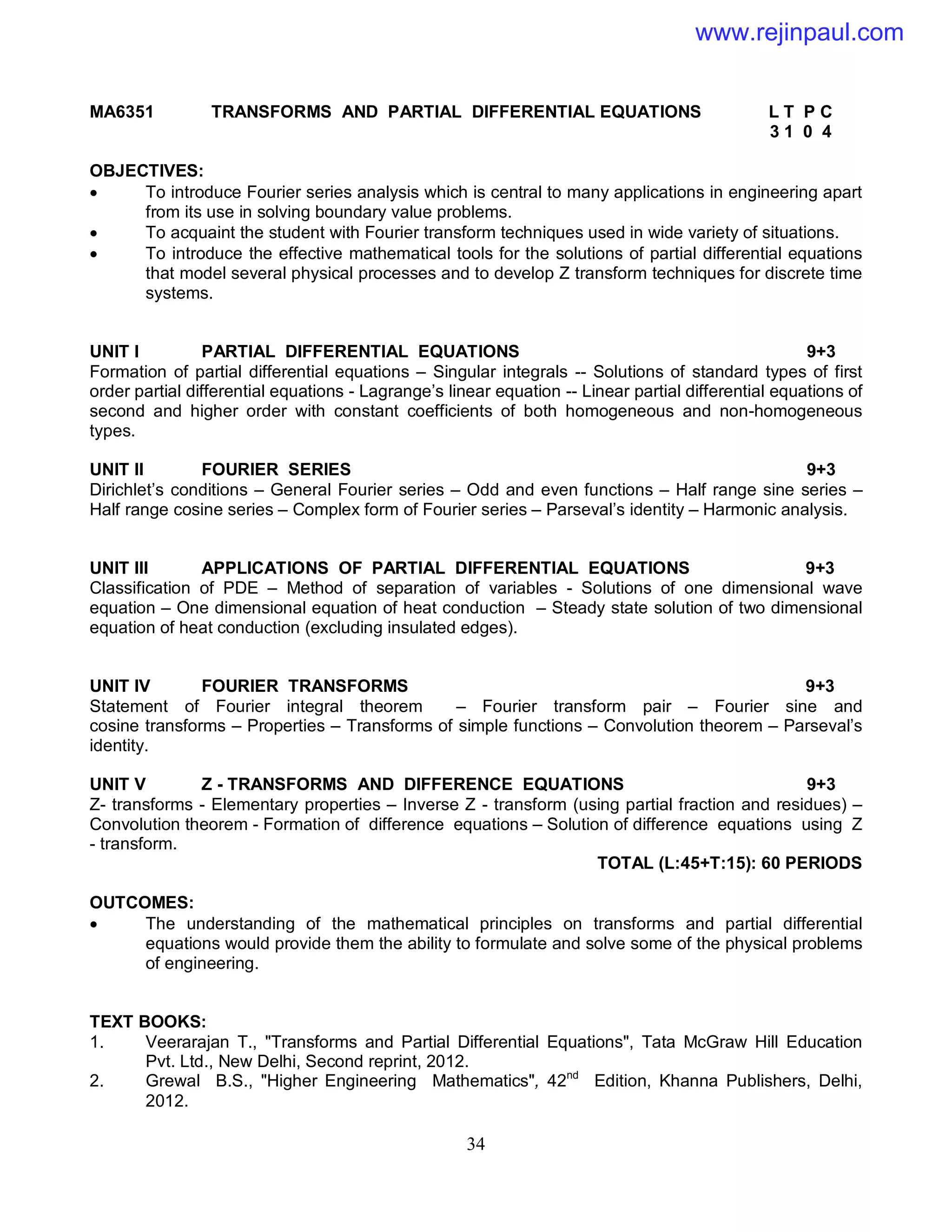 34
MA6351 TRANSFORMS AND PARTIAL DIFFERENTIAL EQUATIONS L T P C
3 1 0 4
OBJECTIVES:
 To introduce Fourier series analysis which is central to many applications in engineering apart
from its use in solving boundary value problems.
 To acquaint the student with Fourier transform techniques used in wide variety of situations.
 To introduce the effective mathematical tools for the solutions of partial differential equations
that model several physical processes and to develop Z transform techniques for discrete time
systems.
UNIT I PARTIAL DIFFERENTIAL EQUATIONS 9+3
Formation of partial differential equations – Singular integrals -- Solutions of standard types of first
order partial differential equations - Lagrange’s linear equation -- Linear partial differential equations of
second and higher order with constant coefficients of both homogeneous and non-homogeneous
types.
UNIT II FOURIER SERIES 9+3
Dirichlet’s conditions – General Fourier series – Odd and even functions – Half range sine series –
Half range cosine series – Complex form of Fourier series – Parseval’s identity – Harmonic analysis.
UNIT III APPLICATIONS OF PARTIAL DIFFERENTIAL EQUATIONS 9+3
Classification of PDE – Method of separation of variables - Solutions of one dimensional wave
equation – One dimensional equation of heat conduction – Steady state solution of two dimensional
equation of heat conduction (excluding insulated edges).
UNIT IV FOURIER TRANSFORMS 9+3
Statement of Fourier integral theorem – Fourier transform pair – Fourier sine and
cosine transforms – Properties – Transforms of simple functions – Convolution theorem – Parseval’s
identity.
UNIT V Z - TRANSFORMS AND DIFFERENCE EQUATIONS 9+3
Z- transforms - Elementary properties – Inverse Z - transform (using partial fraction and residues) –
Convolution theorem - Formation of difference equations – Solution of difference equations using Z
- transform.
TOTAL (L:45+T:15): 60 PERIODS
OUTCOMES:
 The understanding of the mathematical principles on transforms and partial differential
equations would provide them the ability to formulate and solve some of the physical problems
of engineering.
TEXT BOOKS:
1. Veerarajan T., "Transforms and Partial Differential Equations", Tata McGraw Hill Education
Pvt. Ltd., New Delhi, Second reprint, 2012.
2. Grewal B.S., "Higher Engineering Mathematics", 42nd
Edition, Khanna Publishers, Delhi,
2012.
www.rejinpaul.com
 