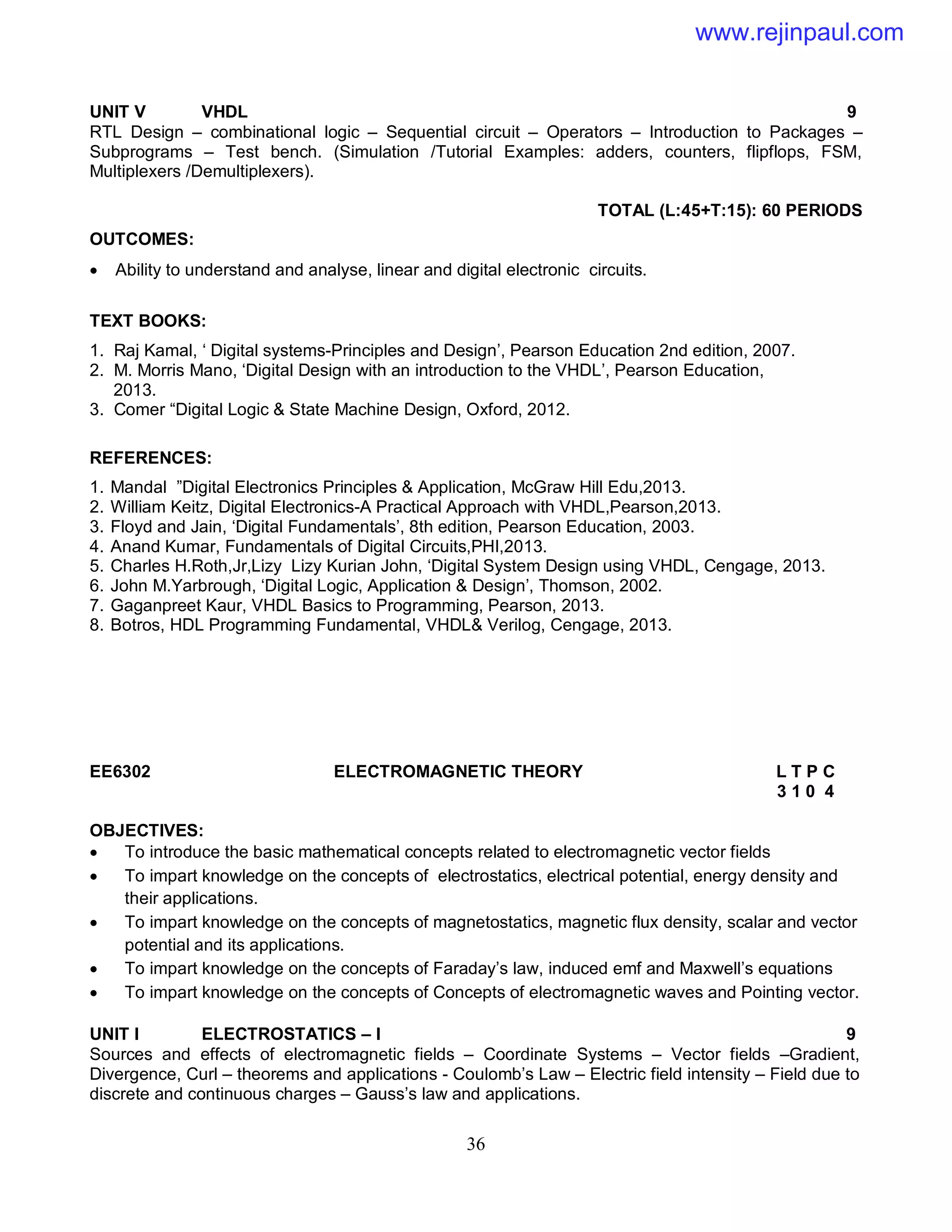 36
UNIT V VHDL 9
RTL Design – combinational logic – Sequential circuit – Operators – Introduction to Packages –
Subprograms – Test bench. (Simulation /Tutorial Examples: adders, counters, flipflops, FSM,
Multiplexers /Demultiplexers).
TOTAL (L:45+T:15): 60 PERIODS
OUTCOMES:
 Ability to understand and analyse, linear and digital electronic circuits.
TEXT BOOKS:
1. Raj Kamal, ‘ Digital systems-Principles and Design’, Pearson Education 2nd edition, 2007.
2. M. Morris Mano, ‘Digital Design with an introduction to the VHDL’, Pearson Education,
2013.
3. Comer “Digital Logic & State Machine Design, Oxford, 2012.
REFERENCES:
1. Mandal ”Digital Electronics Principles & Application, McGraw Hill Edu,2013.
2. William Keitz, Digital Electronics-A Practical Approach with VHDL,Pearson,2013.
3. Floyd and Jain, ‘Digital Fundamentals’, 8th edition, Pearson Education, 2003.
4. Anand Kumar, Fundamentals of Digital Circuits,PHI,2013.
5. Charles H.Roth,Jr,Lizy Lizy Kurian John, ‘Digital System Design using VHDL, Cengage, 2013.
6. John M.Yarbrough, ‘Digital Logic, Application & Design’, Thomson, 2002.
7. Gaganpreet Kaur, VHDL Basics to Programming, Pearson, 2013.
8. Botros, HDL Programming Fundamental, VHDL& Verilog, Cengage, 2013.
EE6302 ELECTROMAGNETIC THEORY L T P C
3 1 0 4
OBJECTIVES:
 To introduce the basic mathematical concepts related to electromagnetic vector fields
 To impart knowledge on the concepts of electrostatics, electrical potential, energy density and
their applications.
 To impart knowledge on the concepts of magnetostatics, magnetic flux density, scalar and vector
potential and its applications.
 To impart knowledge on the concepts of Faraday’s law, induced emf and Maxwell’s equations
 To impart knowledge on the concepts of Concepts of electromagnetic waves and Pointing vector.
UNIT I ELECTROSTATICS – I 9
Sources and effects of electromagnetic fields – Coordinate Systems – Vector fields –Gradient,
Divergence, Curl – theorems and applications - Coulomb’s Law – Electric field intensity – Field due to
discrete and continuous charges – Gauss’s law and applications.
www.rejinpaul.com
 