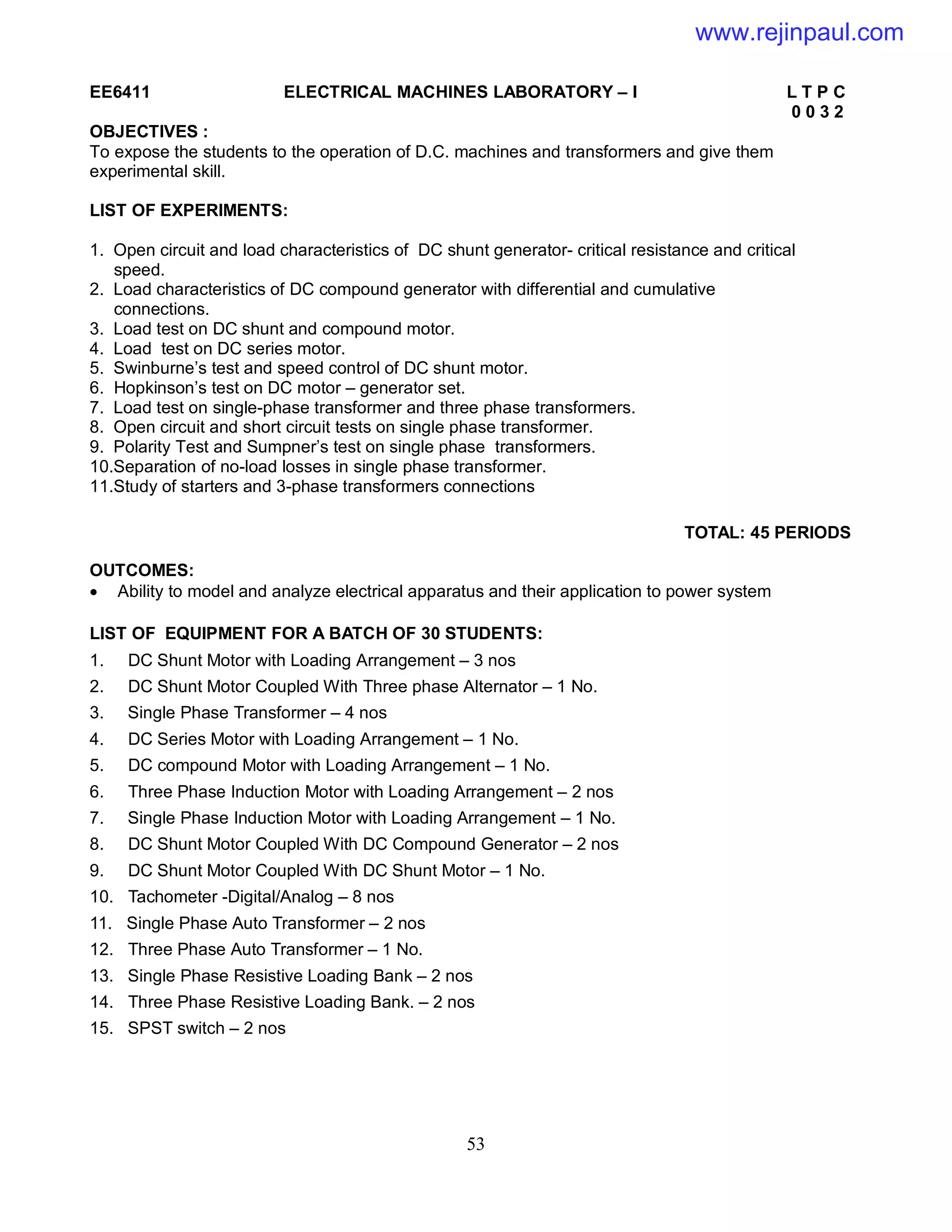 53
EE6411 ELECTRICAL MACHINES LABORATORY – I L T P C
0 0 3 2
OBJECTIVES :
To expose the students to the operation of D.C. machines and transformers and give them
experimental skill.
LIST OF EXPERIMENTS:
1. Open circuit and load characteristics of DC shunt generator- critical resistance and critical
speed.
2. Load characteristics of DC compound generator with differential and cumulative
connections.
3. Load test on DC shunt and compound motor.
4. Load test on DC series motor.
5. Swinburne’s test and speed control of DC shunt motor.
6. Hopkinson’s test on DC motor – generator set.
7. Load test on single-phase transformer and three phase transformers.
8. Open circuit and short circuit tests on single phase transformer.
9. Polarity Test and Sumpner’s test on single phase transformers.
10.Separation of no-load losses in single phase transformer.
11.Study of starters and 3-phase transformers connections
TOTAL: 45 PERIODS
OUTCOMES:
 Ability to model and analyze electrical apparatus and their application to power system
LIST OF EQUIPMENT FOR A BATCH OF 30 STUDENTS:
1. DC Shunt Motor with Loading Arrangement – 3 nos
2. DC Shunt Motor Coupled With Three phase Alternator – 1 No.
3. Single Phase Transformer – 4 nos
4. DC Series Motor with Loading Arrangement – 1 No.
5. DC compound Motor with Loading Arrangement – 1 No.
6. Three Phase Induction Motor with Loading Arrangement – 2 nos
7. Single Phase Induction Motor with Loading Arrangement – 1 No.
8. DC Shunt Motor Coupled With DC Compound Generator – 2 nos
9. DC Shunt Motor Coupled With DC Shunt Motor – 1 No.
10. Tachometer -Digital/Analog – 8 nos
11. Single Phase Auto Transformer – 2 nos
12. Three Phase Auto Transformer – 1 No.
13. Single Phase Resistive Loading Bank – 2 nos
14. Three Phase Resistive Loading Bank. – 2 nos
15. SPST switch – 2 nos
www.rejinpaul.com
 