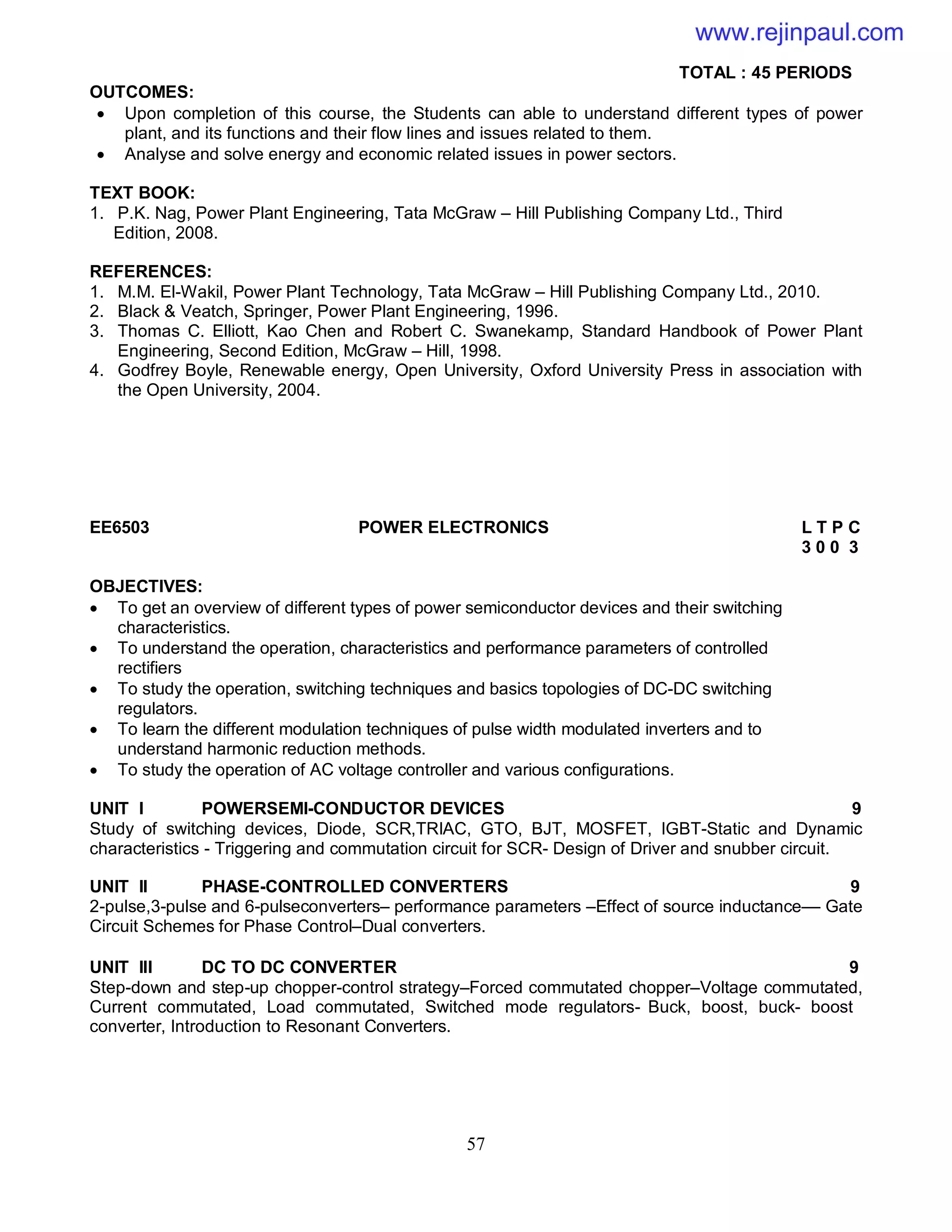 57
TOTAL : 45 PERIODS
OUTCOMES:
 Upon completion of this course, the Students can able to understand different types of power
plant, and its functions and their flow lines and issues related to them.
 Analyse and solve energy and economic related issues in power sectors.
TEXT BOOK:
1. P.K. Nag, Power Plant Engineering, Tata McGraw – Hill Publishing Company Ltd., Third
Edition, 2008.
REFERENCES:
1. M.M. El-Wakil, Power Plant Technology, Tata McGraw – Hill Publishing Company Ltd., 2010.
2. Black & Veatch, Springer, Power Plant Engineering, 1996.
3. Thomas C. Elliott, Kao Chen and Robert C. Swanekamp, Standard Handbook of Power Plant
Engineering, Second Edition, McGraw – Hill, 1998.
4. Godfrey Boyle, Renewable energy, Open University, Oxford University Press in association with
the Open University, 2004.
EE6503 POWER ELECTRONICS L T P C
3 0 0 3
OBJECTIVES:
 To get an overview of different types of power semiconductor devices and their switching
characteristics.
 To understand the operation, characteristics and performance parameters of controlled
rectifiers
 To study the operation, switching techniques and basics topologies of DC-DC switching
regulators.
 To learn the different modulation techniques of pulse width modulated inverters and to
understand harmonic reduction methods.
 To study the operation of AC voltage controller and various configurations.
UNIT I POWERSEMI-CONDUCTOR DEVICES 9
Study of switching devices, Diode, SCR,TRIAC, GTO, BJT, MOSFET, IGBT-Static and Dynamic
characteristics - Triggering and commutation circuit for SCR- Design of Driver and snubber circuit.
UNIT II PHASE-CONTROLLED CONVERTERS 9
2-pulse,3-pulse and 6-pulseconverters– performance parameters –Effect of source inductance–– Gate
Circuit Schemes for Phase Control–Dual converters.
UNIT III DC TO DC CONVERTER 9
Step-down and step-up chopper-control strategy–Forced commutated chopper–Voltage commutated,
Current commutated, Load commutated, Switched mode regulators- Buck, boost, buck- boost
converter, Introduction to Resonant Converters.
www.rejinpaul.com
 