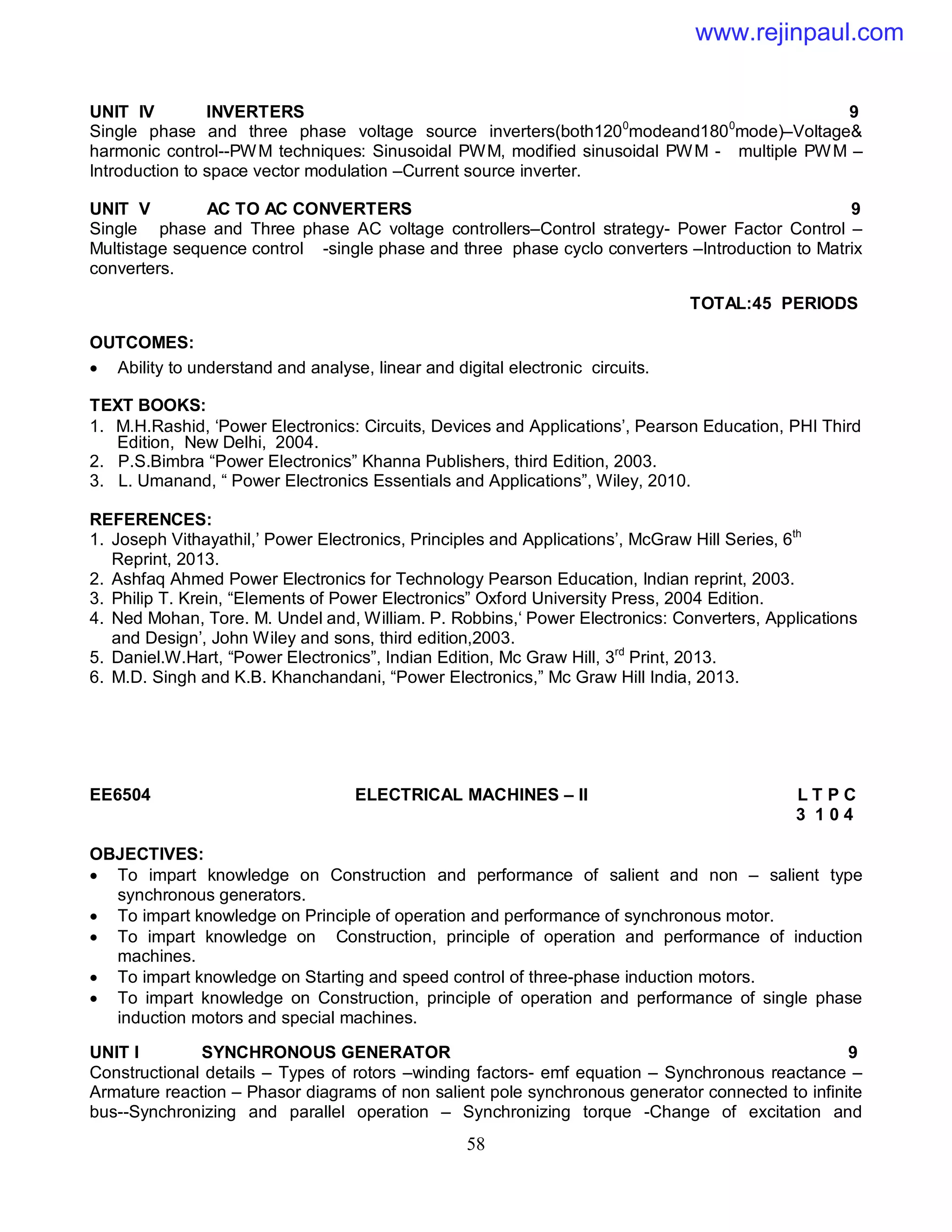 58
UNIT IV INVERTERS 9
Single phase and three phase voltage source inverters(both1200
modeand1800
mode)–Voltage&
harmonic control--PWM techniques: Sinusoidal PWM, modified sinusoidal PWM - multiple PWM –
Introduction to space vector modulation –Current source inverter.
UNIT V AC TO AC CONVERTERS 9
Single phase and Three phase AC voltage controllers–Control strategy- Power Factor Control –
Multistage sequence control -single phase and three phase cyclo converters –Introduction to Matrix
converters.
TOTAL:45 PERIODS
OUTCOMES:
 Ability to understand and analyse, linear and digital electronic circuits.
TEXT BOOKS:
1. M.H.Rashid, ‘Power Electronics: Circuits, Devices and Applications’, Pearson Education, PHI Third
Edition, New Delhi, 2004.
2. P.S.Bimbra “Power Electronics” Khanna Publishers, third Edition, 2003.
3. L. Umanand, “ Power Electronics Essentials and Applications”, Wiley, 2010.
REFERENCES:
1. Joseph Vithayathil,’ Power Electronics, Principles and Applications’, McGraw Hill Series, 6th
Reprint, 2013.
2. Ashfaq Ahmed Power Electronics for Technology Pearson Education, Indian reprint, 2003.
3. Philip T. Krein, “Elements of Power Electronics” Oxford University Press, 2004 Edition.
4. Ned Mohan, Tore. M. Undel and, William. P. Robbins,‘ Power Electronics: Converters, Applications
and Design’, John Wiley and sons, third edition,2003.
5. Daniel.W.Hart, “Power Electronics”, Indian Edition, Mc Graw Hill, 3rd
Print, 2013.
6. M.D. Singh and K.B. Khanchandani, “Power Electronics,” Mc Graw Hill India, 2013.
EE6504 ELECTRICAL MACHINES – II L T P C
3 1 0 4
OBJECTIVES:
 To impart knowledge on Construction and performance of salient and non – salient type
synchronous generators.
 To impart knowledge on Principle of operation and performance of synchronous motor.
 To impart knowledge on Construction, principle of operation and performance of induction
machines.
 To impart knowledge on Starting and speed control of three-phase induction motors.
 To impart knowledge on Construction, principle of operation and performance of single phase
induction motors and special machines.
UNIT I SYNCHRONOUS GENERATOR 9
Constructional details – Types of rotors –winding factors- emf equation – Synchronous reactance –
Armature reaction – Phasor diagrams of non salient pole synchronous generator connected to infinite
bus--Synchronizing and parallel operation – Synchronizing torque -Change of excitation and
www.rejinpaul.com
 