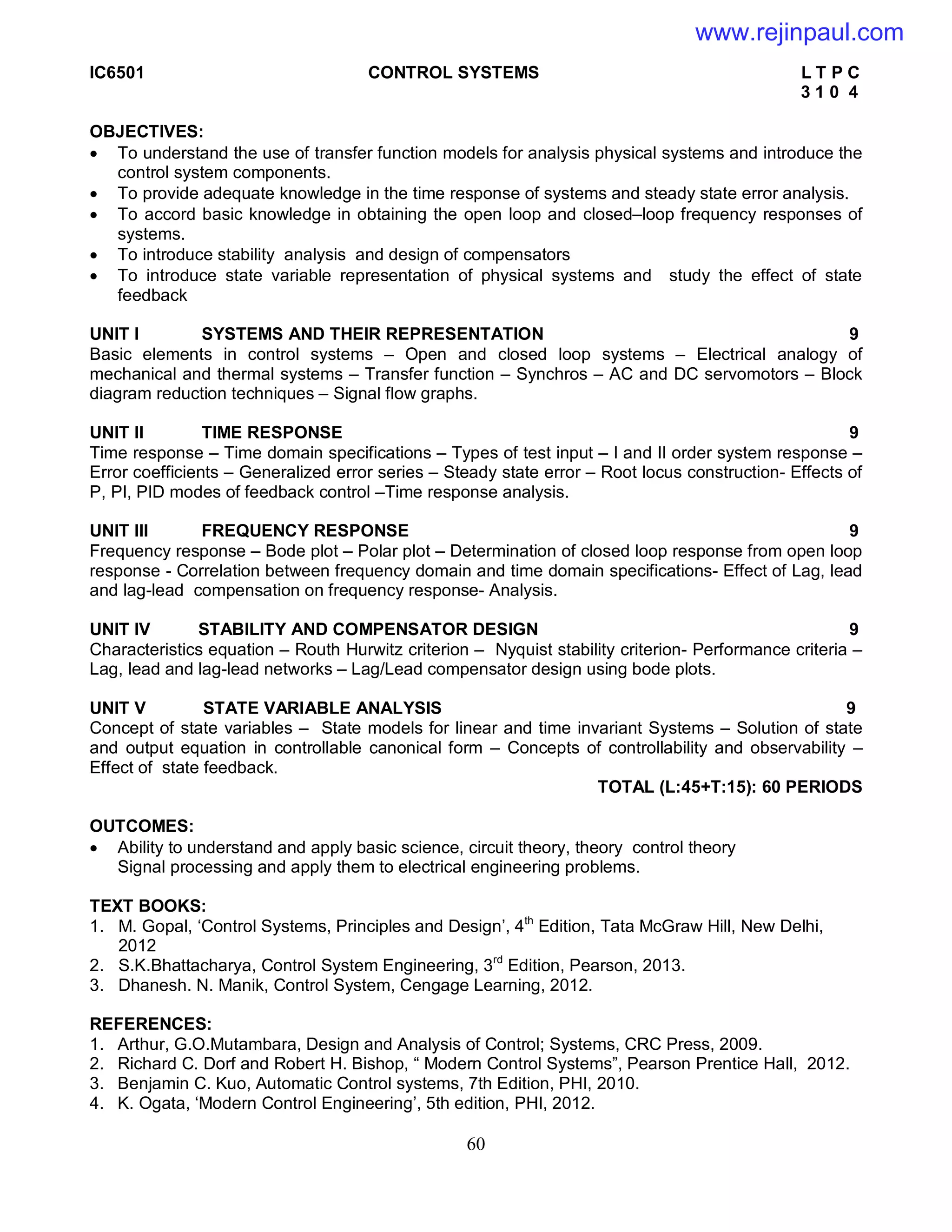 60
IC6501 CONTROL SYSTEMS L T P C
3 1 0 4
OBJECTIVES:
 To understand the use of transfer function models for analysis physical systems and introduce the
control system components.
 To provide adequate knowledge in the time response of systems and steady state error analysis.
 To accord basic knowledge in obtaining the open loop and closed–loop frequency responses of
systems.
 To introduce stability analysis and design of compensators
 To introduce state variable representation of physical systems and study the effect of state
feedback
UNIT I SYSTEMS AND THEIR REPRESENTATION 9
Basic elements in control systems – Open and closed loop systems – Electrical analogy of
mechanical and thermal systems – Transfer function – Synchros – AC and DC servomotors – Block
diagram reduction techniques – Signal flow graphs.
UNIT II TIME RESPONSE 9
Time response – Time domain specifications – Types of test input – I and II order system response –
Error coefficients – Generalized error series – Steady state error – Root locus construction- Effects of
P, PI, PID modes of feedback control –Time response analysis.
UNIT III FREQUENCY RESPONSE 9
Frequency response – Bode plot – Polar plot – Determination of closed loop response from open loop
response - Correlation between frequency domain and time domain specifications- Effect of Lag, lead
and lag-lead compensation on frequency response- Analysis.
UNIT IV STABILITY AND COMPENSATOR DESIGN 9
Characteristics equation – Routh Hurwitz criterion – Nyquist stability criterion- Performance criteria –
Lag, lead and lag-lead networks – Lag/Lead compensator design using bode plots.
UNIT V STATE VARIABLE ANALYSIS 9
Concept of state variables – State models for linear and time invariant Systems – Solution of state
and output equation in controllable canonical form – Concepts of controllability and observability –
Effect of state feedback.
TOTAL (L:45+T:15): 60 PERIODS
OUTCOMES:
 Ability to understand and apply basic science, circuit theory, theory control theory
Signal processing and apply them to electrical engineering problems.
TEXT BOOKS:
1. M. Gopal, ‘Control Systems, Principles and Design’, 4th
Edition, Tata McGraw Hill, New Delhi,
2012
2. S.K.Bhattacharya, Control System Engineering, 3rd
Edition, Pearson, 2013.
3. Dhanesh. N. Manik, Control System, Cengage Learning, 2012.
REFERENCES:
1. Arthur, G.O.Mutambara, Design and Analysis of Control; Systems, CRC Press, 2009.
2. Richard C. Dorf and Robert H. Bishop, “ Modern Control Systems”, Pearson Prentice Hall, 2012.
3. Benjamin C. Kuo, Automatic Control systems, 7th Edition, PHI, 2010.
4. K. Ogata, ‘Modern Control Engineering’, 5th edition, PHI, 2012.
www.rejinpaul.com
 