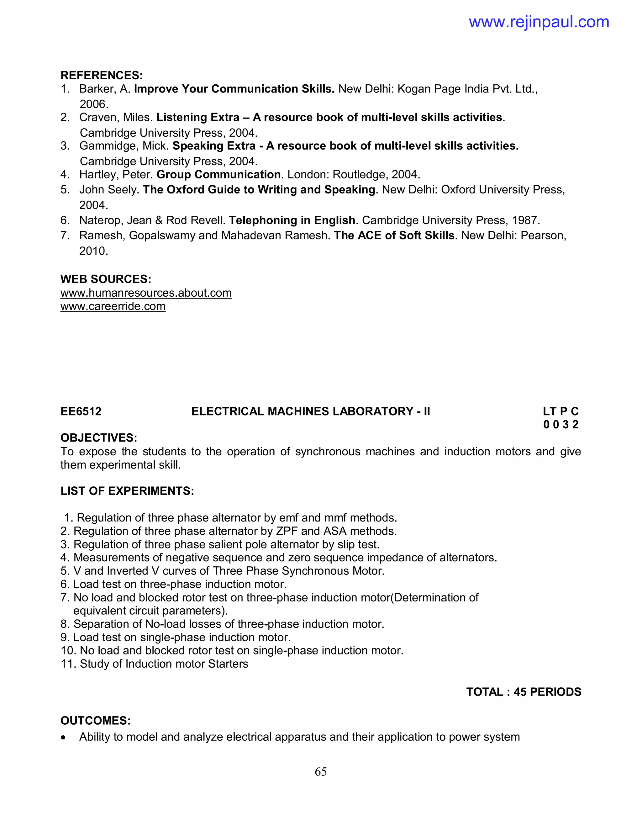 65
REFERENCES:
1. Barker, A. Improve Your Communication Skills. New Delhi: Kogan Page India Pvt. Ltd.,
2006.
2. Craven, Miles. Listening Extra – A resource book of multi-level skills activities.
Cambridge University Press, 2004.
3. Gammidge, Mick. Speaking Extra - A resource book of multi-level skills activities.
Cambridge University Press, 2004.
4. Hartley, Peter. Group Communication. London: Routledge, 2004.
5. John Seely. The Oxford Guide to Writing and Speaking. New Delhi: Oxford University Press,
2004.
6. Naterop, Jean & Rod Revell. Telephoning in English. Cambridge University Press, 1987.
7. Ramesh, Gopalswamy and Mahadevan Ramesh. The ACE of Soft Skills. New Delhi: Pearson,
2010.
WEB SOURCES:
www.humanresources.about.com
www.careerride.com
EE6512 ELECTRICAL MACHINES LABORATORY - II LT P C
0 0 3 2
OBJECTIVES:
To expose the students to the operation of synchronous machines and induction motors and give
them experimental skill.
LIST OF EXPERIMENTS:
1. Regulation of three phase alternator by emf and mmf methods.
2. Regulation of three phase alternator by ZPF and ASA methods.
3. Regulation of three phase salient pole alternator by slip test.
4. Measurements of negative sequence and zero sequence impedance of alternators.
5. V and Inverted V curves of Three Phase Synchronous Motor.
6. Load test on three-phase induction motor.
7. No load and blocked rotor test on three-phase induction motor(Determination of
equivalent circuit parameters).
8. Separation of No-load losses of three-phase induction motor.
9. Load test on single-phase induction motor.
10. No load and blocked rotor test on single-phase induction motor.
11. Study of Induction motor Starters
TOTAL : 45 PERIODS
OUTCOMES:
 Ability to model and analyze electrical apparatus and their application to power system
www.rejinpaul.com
 
