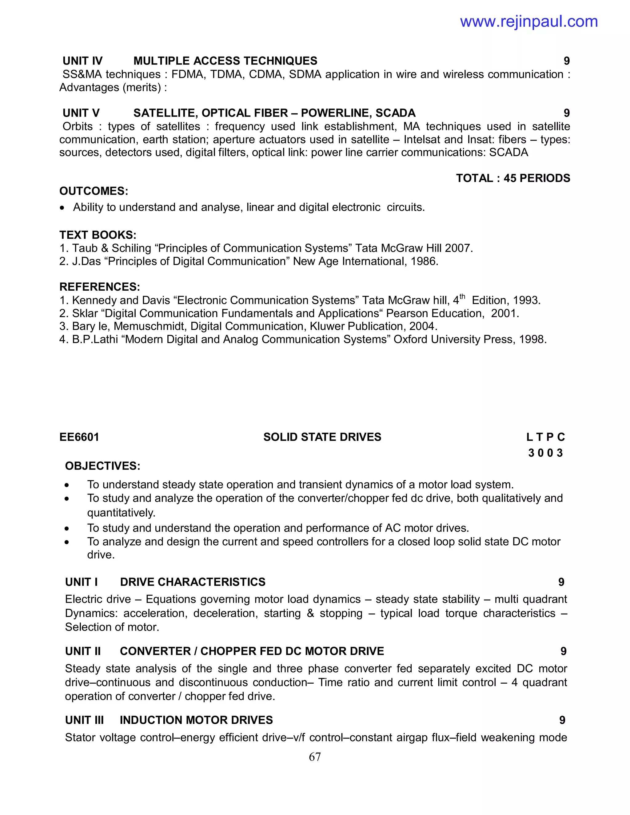 67
UNIT IV MULTIPLE ACCESS TECHNIQUES 9
SS&MA techniques : FDMA, TDMA, CDMA, SDMA application in wire and wireless communication :
Advantages (merits) :
UNIT V SATELLITE, OPTICAL FIBER – POWERLINE, SCADA 9
Orbits : types of satellites : frequency used link establishment, MA techniques used in satellite
communication, earth station; aperture actuators used in satellite – Intelsat and Insat: fibers – types:
sources, detectors used, digital filters, optical link: power line carrier communications: SCADA
TOTAL : 45 PERIODS
OUTCOMES:
 Ability to understand and analyse, linear and digital electronic circuits.
TEXT BOOKS:
1. Taub & Schiling “Principles of Communication Systems” Tata McGraw Hill 2007.
2. J.Das “Principles of Digital Communication” New Age International, 1986.
REFERENCES:
1. Kennedy and Davis “Electronic Communication Systems” Tata McGraw hill, 4th
Edition, 1993.
2. Sklar “Digital Communication Fundamentals and Applications“ Pearson Education, 2001.
3. Bary le, Memuschmidt, Digital Communication, Kluwer Publication, 2004.
4. B.P.Lathi “Modern Digital and Analog Communication Systems” Oxford University Press, 1998.
EE6601 SOLID STATE DRIVES L T P C
3 0 0 3
OBJECTIVES:
 To understand steady state operation and transient dynamics of a motor load system.
 To study and analyze the operation of the converter/chopper fed dc drive, both qualitatively and
quantitatively.
 To study and understand the operation and performance of AC motor drives.
 To analyze and design the current and speed controllers for a closed loop solid state DC motor
drive.
UNIT I DRIVE CHARACTERISTICS 9
Electric drive – Equations governing motor load dynamics – steady state stability – multi quadrant
Dynamics: acceleration, deceleration, starting & stopping – typical load torque characteristics –
Selection of motor.
UNIT II CONVERTER / CHOPPER FED DC MOTOR DRIVE 9
Steady state analysis of the single and three phase converter fed separately excited DC motor
drive–continuous and discontinuous conduction– Time ratio and current limit control – 4 quadrant
operation of converter / chopper fed drive.
UNIT III INDUCTION MOTOR DRIVES 9
Stator voltage control–energy efficient drive–v/f control–constant airgap flux–field weakening mode
www.rejinpaul.com
 