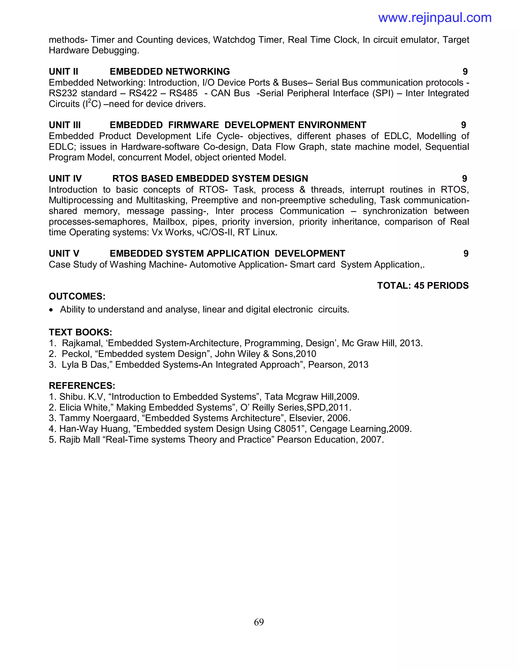 69
methods- Timer and Counting devices, Watchdog Timer, Real Time Clock, In circuit emulator, Target
Hardware Debugging.
UNIT II EMBEDDED NETWORKING 9
Embedded Networking: Introduction, I/O Device Ports & Buses– Serial Bus communication protocols -
RS232 standard – RS422 – RS485 - CAN Bus -Serial Peripheral Interface (SPI) – Inter Integrated
Circuits (I2
C) –need for device drivers.
UNIT III EMBEDDED FIRMWARE DEVELOPMENT ENVIRONMENT 9
Embedded Product Development Life Cycle- objectives, different phases of EDLC, Modelling of
EDLC; issues in Hardware-software Co-design, Data Flow Graph, state machine model, Sequential
Program Model, concurrent Model, object oriented Model.
UNIT IV RTOS BASED EMBEDDED SYSTEM DESIGN 9
Introduction to basic concepts of RTOS- Task, process & threads, interrupt routines in RTOS,
Multiprocessing and Multitasking, Preemptive and non-preemptive scheduling, Task communication-
shared memory, message passing-, Inter process Communication – synchronization between
processes-semaphores, Mailbox, pipes, priority inversion, priority inheritance, comparison of Real
time Operating systems: Vx Works, чC/OS-II, RT Linux.
UNIT V EMBEDDED SYSTEM APPLICATION DEVELOPMENT 9
Case Study of Washing Machine- Automotive Application- Smart card System Application,.
TOTAL: 45 PERIODS
OUTCOMES:
 Ability to understand and analyse, linear and digital electronic circuits.
TEXT BOOKS:
1. Rajkamal, ‘Embedded System-Architecture, Programming, Design’, Mc Graw Hill, 2013.
2. Peckol, “Embedded system Design”, John Wiley & Sons,2010
3. Lyla B Das,” Embedded Systems-An Integrated Approach”, Pearson, 2013
REFERENCES:
1. Shibu. K.V, “Introduction to Embedded Systems”, Tata Mcgraw Hill,2009.
2. Elicia White,” Making Embedded Systems”, O’ Reilly Series,SPD,2011.
3. Tammy Noergaard, “Embedded Systems Architecture”, Elsevier, 2006.
4. Han-Way Huang, ”Embedded system Design Using C8051”, Cengage Learning,2009.
5. Rajib Mall “Real-Time systems Theory and Practice” Pearson Education, 2007.
www.rejinpaul.com
 