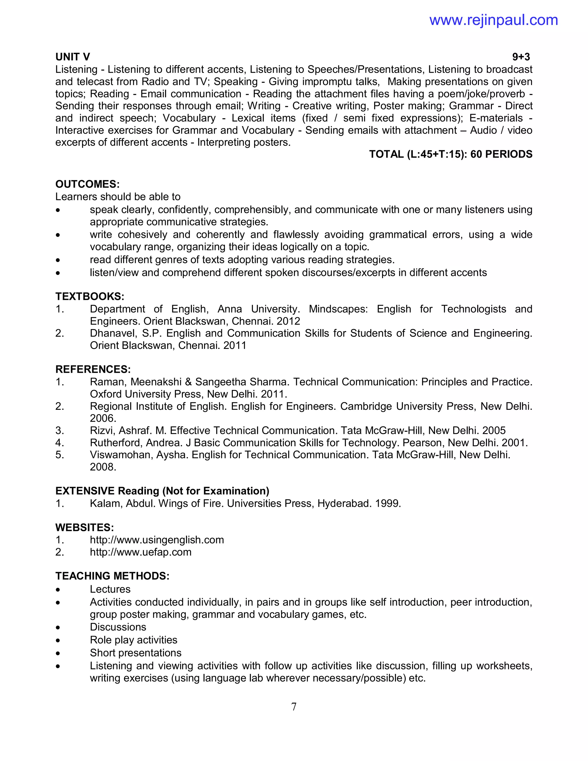 7
UNIT V 9+3
Listening - Listening to different accents, Listening to Speeches/Presentations, Listening to broadcast
and telecast from Radio and TV; Speaking - Giving impromptu talks, Making presentations on given
topics; Reading - Email communication - Reading the attachment files having a poem/joke/proverb -
Sending their responses through email; Writing - Creative writing, Poster making; Grammar - Direct
and indirect speech; Vocabulary - Lexical items (fixed / semi fixed expressions); E-materials -
Interactive exercises for Grammar and Vocabulary - Sending emails with attachment – Audio / video
excerpts of different accents - Interpreting posters.
TOTAL (L:45+T:15): 60 PERIODS
OUTCOMES:
Learners should be able to
 speak clearly, confidently, comprehensibly, and communicate with one or many listeners using
appropriate communicative strategies.
 write cohesively and coherently and flawlessly avoiding grammatical errors, using a wide
vocabulary range, organizing their ideas logically on a topic.
 read different genres of texts adopting various reading strategies.
 listen/view and comprehend different spoken discourses/excerpts in different accents
TEXTBOOKS:
1. Department of English, Anna University. Mindscapes: English for Technologists and
Engineers. Orient Blackswan, Chennai. 2012
2. Dhanavel, S.P. English and Communication Skills for Students of Science and Engineering.
Orient Blackswan, Chennai. 2011
REFERENCES:
1. Raman, Meenakshi & Sangeetha Sharma. Technical Communication: Principles and Practice.
Oxford University Press, New Delhi. 2011.
2. Regional Institute of English. English for Engineers. Cambridge University Press, New Delhi.
2006.
3. Rizvi, Ashraf. M. Effective Technical Communication. Tata McGraw-Hill, New Delhi. 2005
4. Rutherford, Andrea. J Basic Communication Skills for Technology. Pearson, New Delhi. 2001.
5. Viswamohan, Aysha. English for Technical Communication. Tata McGraw-Hill, New Delhi.
2008.
EXTENSIVE Reading (Not for Examination)
1. Kalam, Abdul. Wings of Fire. Universities Press, Hyderabad. 1999.
WEBSITES:
1. http://www.usingenglish.com
2. http://www.uefap.com
TEACHING METHODS:
 Lectures
 Activities conducted individually, in pairs and in groups like self introduction, peer introduction,
group poster making, grammar and vocabulary games, etc.
 Discussions
 Role play activities
 Short presentations
 Listening and viewing activities with follow up activities like discussion, filling up worksheets,
writing exercises (using language lab wherever necessary/possible) etc.
www.rejinpaul.com
 