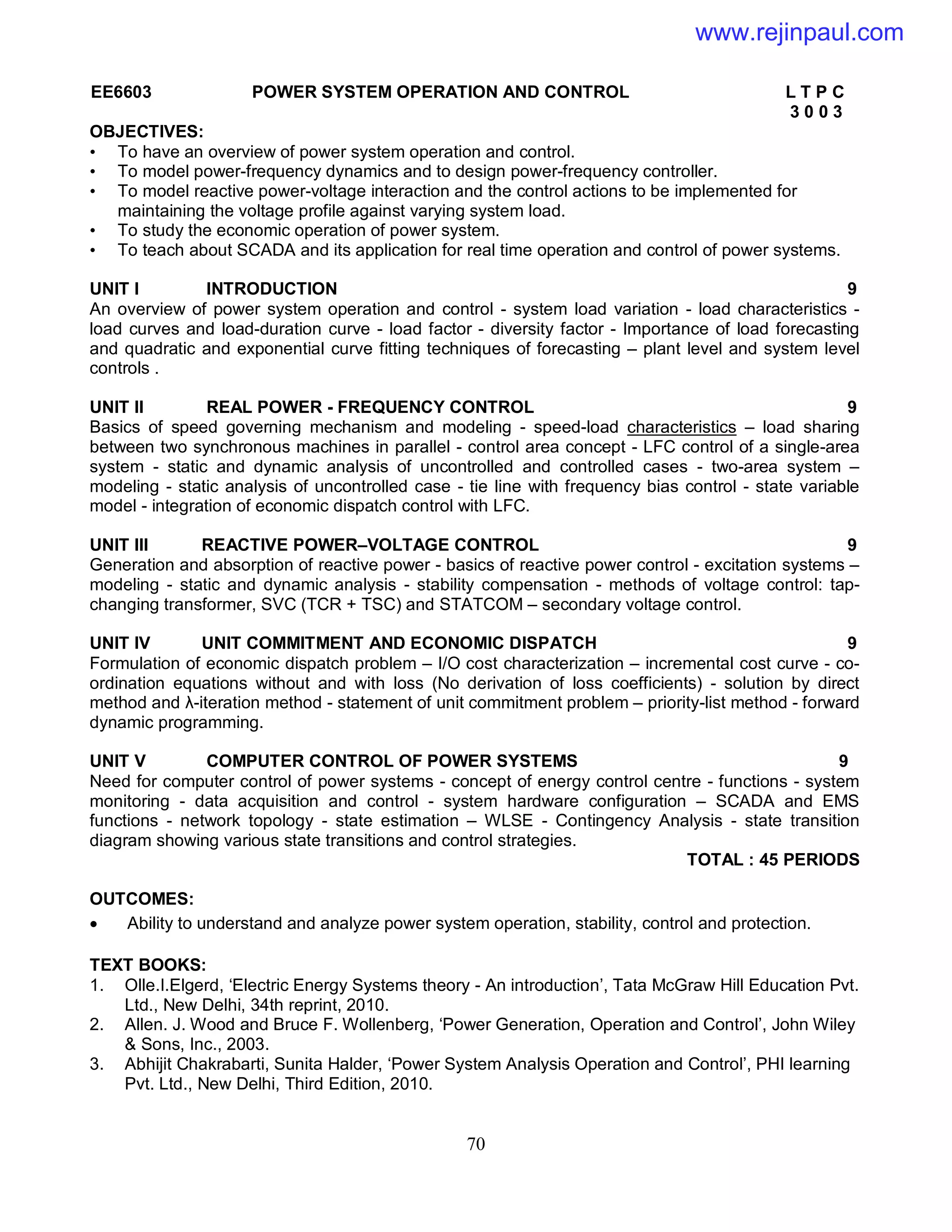 70
EE6603 POWER SYSTEM OPERATION AND CONTROL L T P C
3 0 0 3
OBJECTIVES:
• To have an overview of power system operation and control.
• To model power-frequency dynamics and to design power-frequency controller.
• To model reactive power-voltage interaction and the control actions to be implemented for
maintaining the voltage profile against varying system load.
• To study the economic operation of power system.
• To teach about SCADA and its application for real time operation and control of power systems.
UNIT I INTRODUCTION 9
An overview of power system operation and control - system load variation - load characteristics -
load curves and load-duration curve - load factor - diversity factor - Importance of load forecasting
and quadratic and exponential curve fitting techniques of forecasting – plant level and system level
controls .
UNIT II REAL POWER - FREQUENCY CONTROL 9
Basics of speed governing mechanism and modeling - speed-load characteristics – load sharing
between two synchronous machines in parallel - control area concept - LFC control of a single-area
system - static and dynamic analysis of uncontrolled and controlled cases - two-area system –
modeling - static analysis of uncontrolled case - tie line with frequency bias control - state variable
model - integration of economic dispatch control with LFC.
UNIT III REACTIVE POWER–VOLTAGE CONTROL 9
Generation and absorption of reactive power - basics of reactive power control - excitation systems –
modeling - static and dynamic analysis - stability compensation - methods of voltage control: tap-
changing transformer, SVC (TCR + TSC) and STATCOM – secondary voltage control.
UNIT IV UNIT COMMITMENT AND ECONOMIC DISPATCH 9
Formulation of economic dispatch problem – I/O cost characterization – incremental cost curve - co-
ordination equations without and with loss (No derivation of loss coefficients) - solution by direct
method and λ-iteration method - statement of unit commitment problem – priority-list method - forward
dynamic programming.
UNIT V COMPUTER CONTROL OF POWER SYSTEMS 9
Need for computer control of power systems - concept of energy control centre - functions - system
monitoring - data acquisition and control - system hardware configuration – SCADA and EMS
functions - network topology - state estimation – WLSE - Contingency Analysis - state transition
diagram showing various state transitions and control strategies.
TOTAL : 45 PERIODS
OUTCOMES:
 Ability to understand and analyze power system operation, stability, control and protection.
TEXT BOOKS:
1. Olle.I.Elgerd, ‘Electric Energy Systems theory - An introduction’, Tata McGraw Hill Education Pvt.
Ltd., New Delhi, 34th reprint, 2010.
2. Allen. J. Wood and Bruce F. Wollenberg, ‘Power Generation, Operation and Control’, John Wiley
& Sons, Inc., 2003.
3. Abhijit Chakrabarti, Sunita Halder, ‘Power System Analysis Operation and Control’, PHI learning
Pvt. Ltd., New Delhi, Third Edition, 2010.
www.rejinpaul.com
 