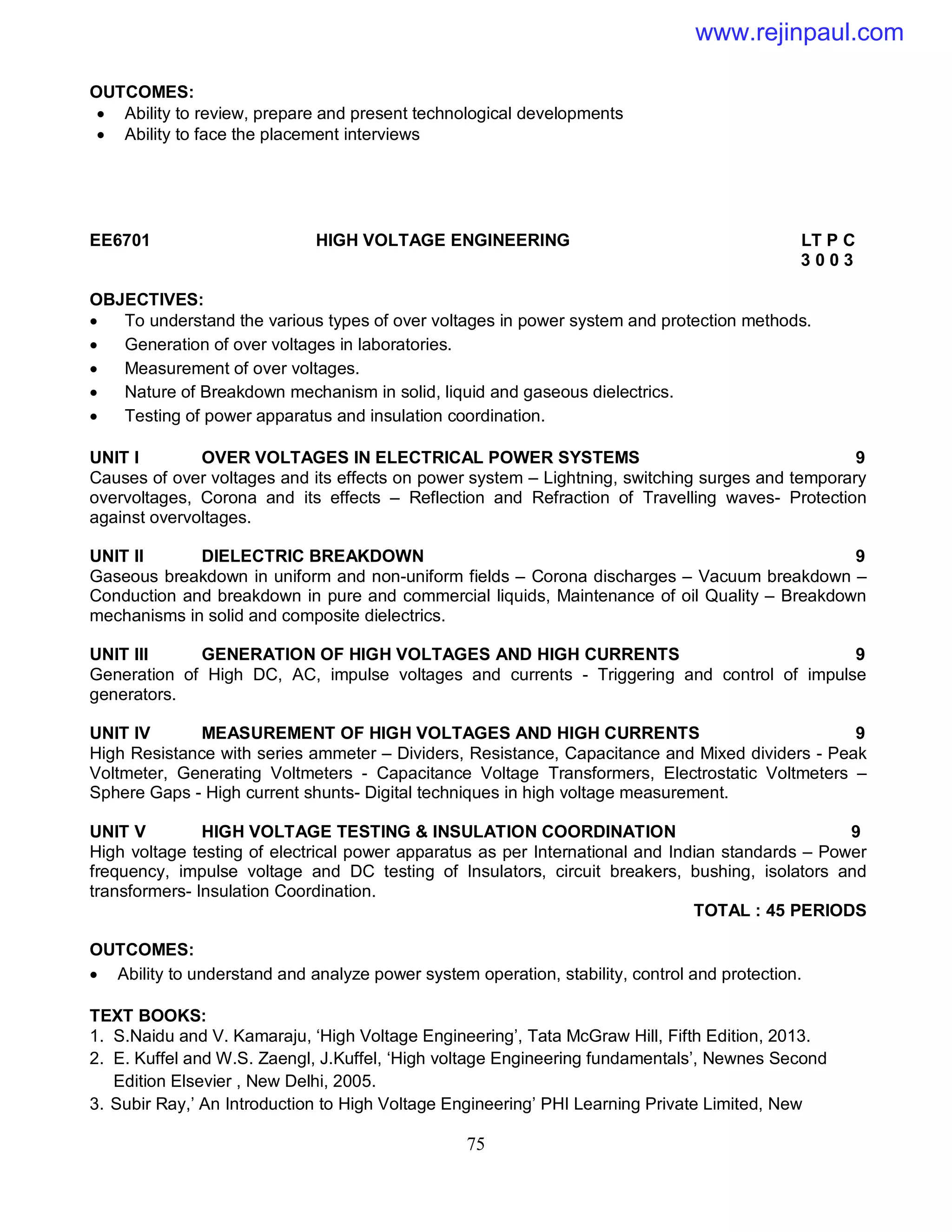 75
OUTCOMES:
 Ability to review, prepare and present technological developments
 Ability to face the placement interviews
EE6701 HIGH VOLTAGE ENGINEERING LT P C
3 0 0 3
OBJECTIVES:
 To understand the various types of over voltages in power system and protection methods.
 Generation of over voltages in laboratories.
 Measurement of over voltages.
 Nature of Breakdown mechanism in solid, liquid and gaseous dielectrics.
 Testing of power apparatus and insulation coordination.
UNIT I OVER VOLTAGES IN ELECTRICAL POWER SYSTEMS 9
Causes of over voltages and its effects on power system – Lightning, switching surges and temporary
overvoltages, Corona and its effects – Reflection and Refraction of Travelling waves- Protection
against overvoltages.
UNIT II DIELECTRIC BREAKDOWN 9
Gaseous breakdown in uniform and non-uniform fields – Corona discharges – Vacuum breakdown –
Conduction and breakdown in pure and commercial liquids, Maintenance of oil Quality – Breakdown
mechanisms in solid and composite dielectrics.
UNIT III GENERATION OF HIGH VOLTAGES AND HIGH CURRENTS 9
Generation of High DC, AC, impulse voltages and currents - Triggering and control of impulse
generators.
UNIT IV MEASUREMENT OF HIGH VOLTAGES AND HIGH CURRENTS 9
High Resistance with series ammeter – Dividers, Resistance, Capacitance and Mixed dividers - Peak
Voltmeter, Generating Voltmeters - Capacitance Voltage Transformers, Electrostatic Voltmeters –
Sphere Gaps - High current shunts- Digital techniques in high voltage measurement.
UNIT V HIGH VOLTAGE TESTING & INSULATION COORDINATION 9
High voltage testing of electrical power apparatus as per International and Indian standards – Power
frequency, impulse voltage and DC testing of Insulators, circuit breakers, bushing, isolators and
transformers- Insulation Coordination.
TOTAL : 45 PERIODS
OUTCOMES:
 Ability to understand and analyze power system operation, stability, control and protection.
TEXT BOOKS:
1. S.Naidu and V. Kamaraju, ‘High Voltage Engineering’, Tata McGraw Hill, Fifth Edition, 2013.
2. E. Kuffel and W.S. Zaengl, J.Kuffel, ‘High voltage Engineering fundamentals’, Newnes Second
Edition Elsevier , New Delhi, 2005.
3. Subir Ray,’ An Introduction to High Voltage Engineering’ PHI Learning Private Limited, New
www.rejinpaul.com
 