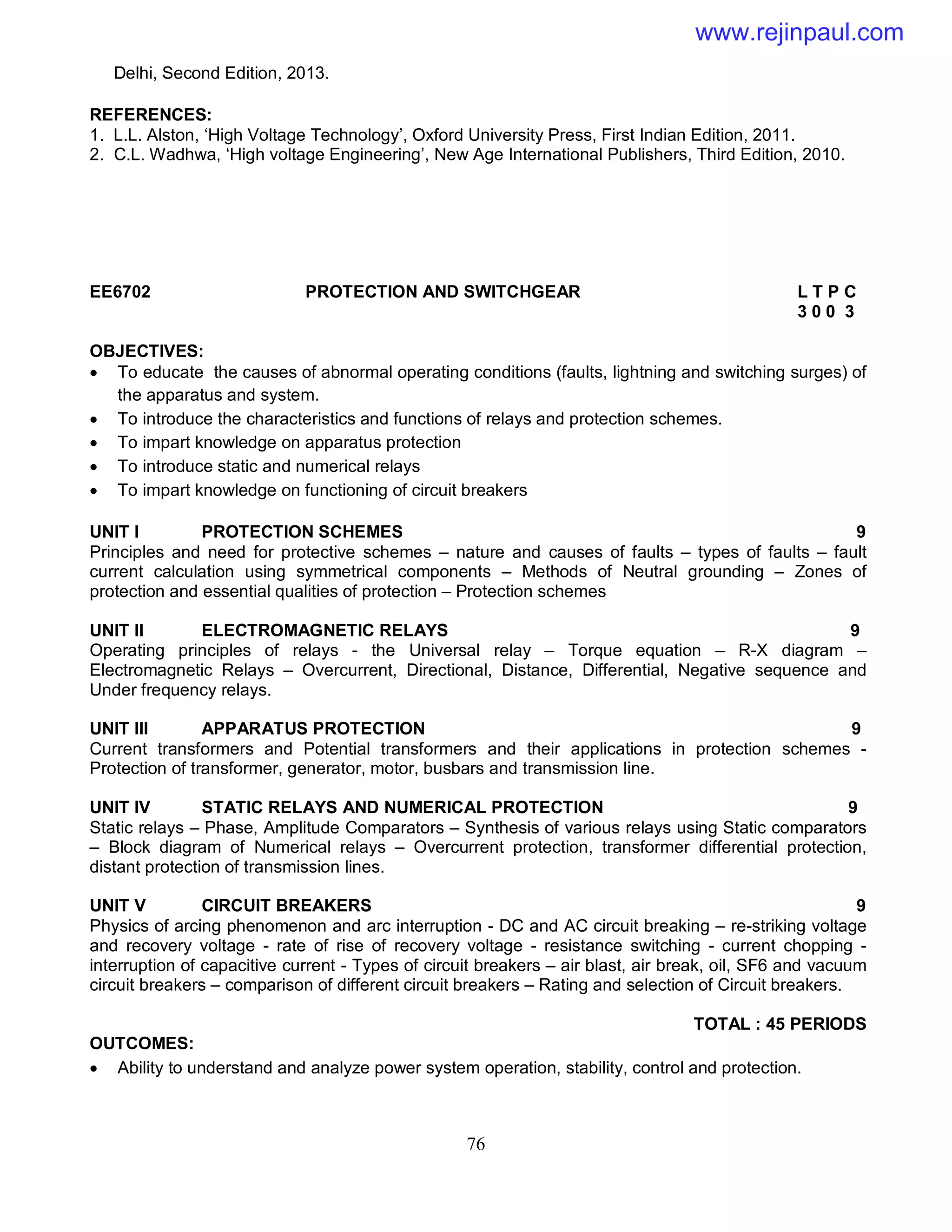 76
Delhi, Second Edition, 2013.
REFERENCES:
1. L.L. Alston, ‘High Voltage Technology’, Oxford University Press, First Indian Edition, 2011.
2. C.L. Wadhwa, ‘High voltage Engineering’, New Age International Publishers, Third Edition, 2010.
EE6702 PROTECTION AND SWITCHGEAR L T P C
3 0 0 3
OBJECTIVES:
 To educate the causes of abnormal operating conditions (faults, lightning and switching surges) of
the apparatus and system.
 To introduce the characteristics and functions of relays and protection schemes.
 To impart knowledge on apparatus protection
 To introduce static and numerical relays
 To impart knowledge on functioning of circuit breakers
UNIT I PROTECTION SCHEMES 9
Principles and need for protective schemes – nature and causes of faults – types of faults – fault
current calculation using symmetrical components – Methods of Neutral grounding – Zones of
protection and essential qualities of protection – Protection schemes
UNIT II ELECTROMAGNETIC RELAYS 9
Operating principles of relays - the Universal relay – Torque equation – R-X diagram –
Electromagnetic Relays – Overcurrent, Directional, Distance, Differential, Negative sequence and
Under frequency relays.
UNIT III APPARATUS PROTECTION 9
Current transformers and Potential transformers and their applications in protection schemes -
Protection of transformer, generator, motor, busbars and transmission line.
UNIT IV STATIC RELAYS AND NUMERICAL PROTECTION 9
Static relays – Phase, Amplitude Comparators – Synthesis of various relays using Static comparators
– Block diagram of Numerical relays – Overcurrent protection, transformer differential protection,
distant protection of transmission lines.
UNIT V CIRCUIT BREAKERS 9
Physics of arcing phenomenon and arc interruption - DC and AC circuit breaking – re-striking voltage
and recovery voltage - rate of rise of recovery voltage - resistance switching - current chopping -
interruption of capacitive current - Types of circuit breakers – air blast, air break, oil, SF6 and vacuum
circuit breakers – comparison of different circuit breakers – Rating and selection of Circuit breakers.
TOTAL : 45 PERIODS
OUTCOMES:
 Ability to understand and analyze power system operation, stability, control and protection.
www.rejinpaul.com
 