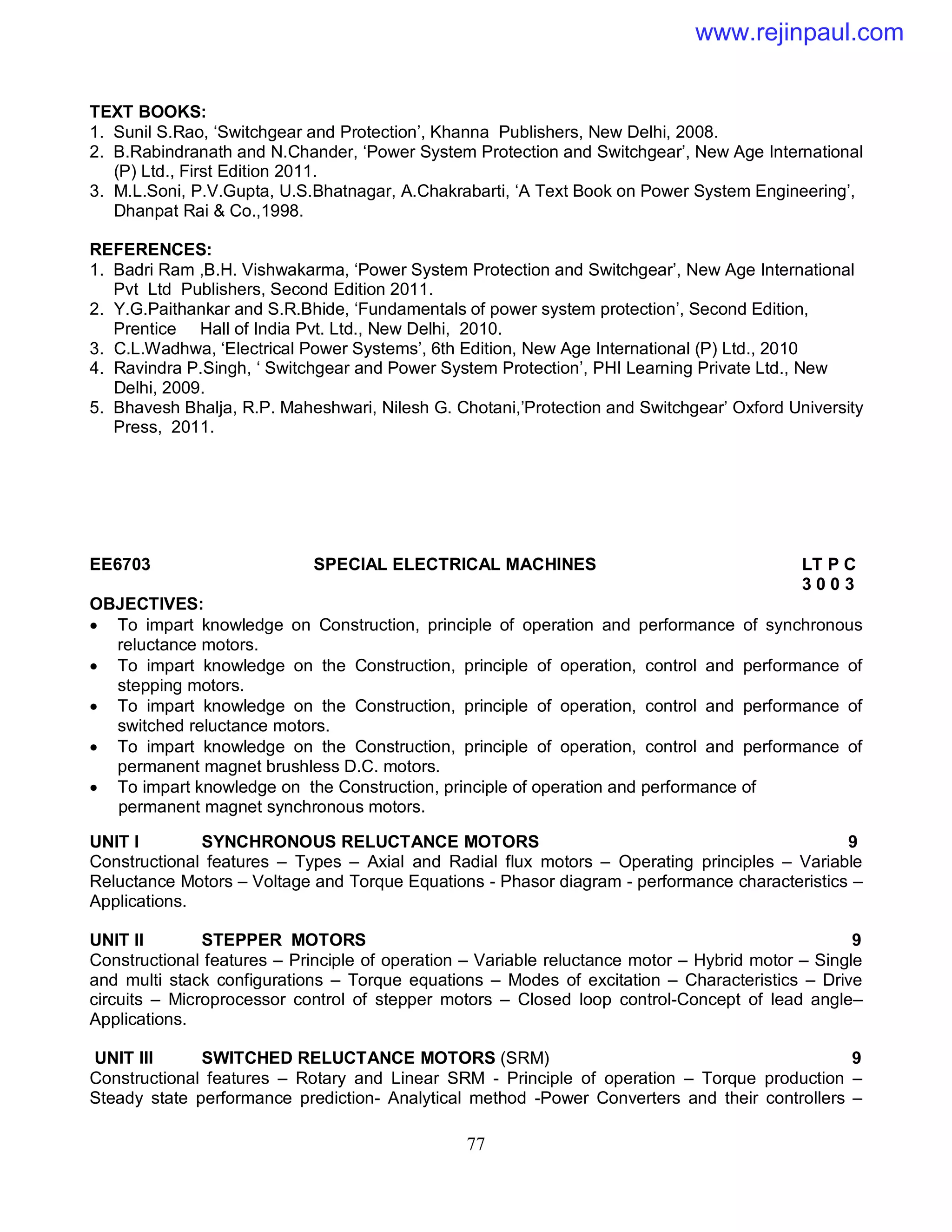 77
TEXT BOOKS:
1. Sunil S.Rao, ‘Switchgear and Protection’, Khanna Publishers, New Delhi, 2008.
2. B.Rabindranath and N.Chander, ‘Power System Protection and Switchgear’, New Age International
(P) Ltd., First Edition 2011.
3. M.L.Soni, P.V.Gupta, U.S.Bhatnagar, A.Chakrabarti, ‘A Text Book on Power System Engineering’,
Dhanpat Rai & Co.,1998.
REFERENCES:
1. Badri Ram ,B.H. Vishwakarma, ‘Power System Protection and Switchgear’, New Age International
Pvt Ltd Publishers, Second Edition 2011.
2. Y.G.Paithankar and S.R.Bhide, ‘Fundamentals of power system protection’, Second Edition,
Prentice Hall of India Pvt. Ltd., New Delhi, 2010.
3. C.L.Wadhwa, ‘Electrical Power Systems’, 6th Edition, New Age International (P) Ltd., 2010
4. Ravindra P.Singh, ‘ Switchgear and Power System Protection’, PHI Learning Private Ltd., New
Delhi, 2009.
5. Bhavesh Bhalja, R.P. Maheshwari, Nilesh G. Chotani,’Protection and Switchgear’ Oxford University
Press, 2011.
EE6703 SPECIAL ELECTRICAL MACHINES LT P C
3 0 0 3
OBJECTIVES:
 To impart knowledge on Construction, principle of operation and performance of synchronous
reluctance motors.
 To impart knowledge on the Construction, principle of operation, control and performance of
stepping motors.
 To impart knowledge on the Construction, principle of operation, control and performance of
switched reluctance motors.
 To impart knowledge on the Construction, principle of operation, control and performance of
permanent magnet brushless D.C. motors.
 To impart knowledge on the Construction, principle of operation and performance of
permanent magnet synchronous motors.
UNIT I SYNCHRONOUS RELUCTANCE MOTORS 9
Constructional features – Types – Axial and Radial flux motors – Operating principles – Variable
Reluctance Motors – Voltage and Torque Equations - Phasor diagram - performance characteristics –
Applications.
UNIT II STEPPER MOTORS 9
Constructional features – Principle of operation – Variable reluctance motor – Hybrid motor – Single
and multi stack configurations – Torque equations – Modes of excitation – Characteristics – Drive
circuits – Microprocessor control of stepper motors – Closed loop control-Concept of lead angle–
Applications.
UNIT III SWITCHED RELUCTANCE MOTORS (SRM) 9
Constructional features – Rotary and Linear SRM - Principle of operation – Torque production –
Steady state performance prediction- Analytical method -Power Converters and their controllers –
www.rejinpaul.com
 