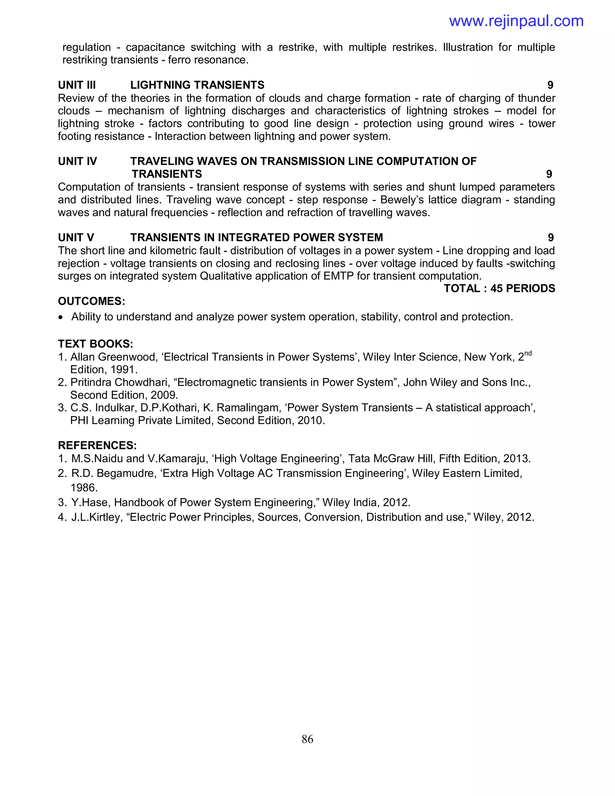 86
regulation - capacitance switching with a restrike, with multiple restrikes. Illustration for multiple
restriking transients - ferro resonance.
UNIT III LIGHTNING TRANSIENTS 9
Review of the theories in the formation of clouds and charge formation - rate of charging of thunder
clouds – mechanism of lightning discharges and characteristics of lightning strokes – model for
lightning stroke - factors contributing to good line design - protection using ground wires - tower
footing resistance - Interaction between lightning and power system.
UNIT IV TRAVELING WAVES ON TRANSMISSION LINE COMPUTATION OF
TRANSIENTS 9
Computation of transients - transient response of systems with series and shunt lumped parameters
and distributed lines. Traveling wave concept - step response - Bewely’s lattice diagram - standing
waves and natural frequencies - reflection and refraction of travelling waves.
UNIT V TRANSIENTS IN INTEGRATED POWER SYSTEM 9
The short line and kilometric fault - distribution of voltages in a power system - Line dropping and load
rejection - voltage transients on closing and reclosing lines - over voltage induced by faults -switching
surges on integrated system Qualitative application of EMTP for transient computation.
TOTAL : 45 PERIODS
OUTCOMES:
 Ability to understand and analyze power system operation, stability, control and protection.
TEXT BOOKS:
1. Allan Greenwood, ‘Electrical Transients in Power Systems’, Wiley Inter Science, New York, 2nd
Edition, 1991.
2. Pritindra Chowdhari, “Electromagnetic transients in Power System”, John Wiley and Sons Inc.,
Second Edition, 2009.
3. C.S. Indulkar, D.P.Kothari, K. Ramalingam, ‘Power System Transients – A statistical approach’,
PHI Learning Private Limited, Second Edition, 2010.
REFERENCES:
1. M.S.Naidu and V.Kamaraju, ‘High Voltage Engineering’, Tata McGraw Hill, Fifth Edition, 2013.
2. R.D. Begamudre, ‘Extra High Voltage AC Transmission Engineering’, Wiley Eastern Limited,
1986.
3. Y.Hase, Handbook of Power System Engineering,” Wiley India, 2012.
4. J.L.Kirtley, “Electric Power Principles, Sources, Conversion, Distribution and use,” Wiley, 2012.
www.rejinpaul.com
 