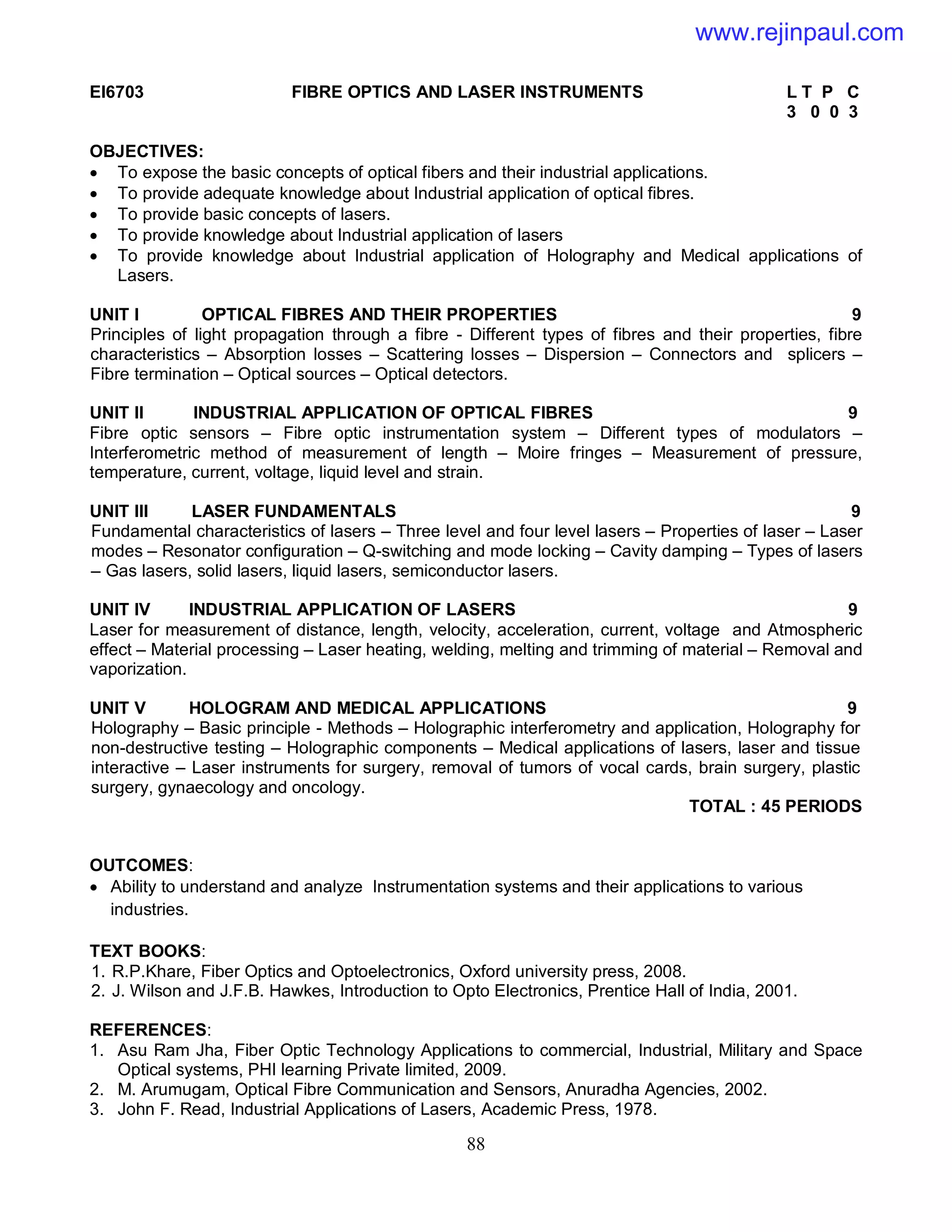 88
EI6703 FIBRE OPTICS AND LASER INSTRUMENTS L T P C
3 0 0 3
OBJECTIVES:
 To expose the basic concepts of optical fibers and their industrial applications.
 To provide adequate knowledge about Industrial application of optical fibres.
 To provide basic concepts of lasers.
 To provide knowledge about Industrial application of lasers
 To provide knowledge about Industrial application of Holography and Medical applications of
Lasers.
UNIT I OPTICAL FIBRES AND THEIR PROPERTIES 9
Principles of light propagation through a fibre - Different types of fibres and their properties, fibre
characteristics – Absorption losses – Scattering losses – Dispersion – Connectors and splicers –
Fibre termination – Optical sources – Optical detectors.
UNIT II INDUSTRIAL APPLICATION OF OPTICAL FIBRES 9
Fibre optic sensors – Fibre optic instrumentation system – Different types of modulators –
Interferometric method of measurement of length – Moire fringes – Measurement of pressure,
temperature, current, voltage, liquid level and strain.
UNIT III LASER FUNDAMENTALS 9
Fundamental characteristics of lasers – Three level and four level lasers – Properties of laser – Laser
modes – Resonator configuration – Q-switching and mode locking – Cavity damping – Types of lasers
– Gas lasers, solid lasers, liquid lasers, semiconductor lasers.
UNIT IV INDUSTRIAL APPLICATION OF LASERS 9
Laser for measurement of distance, length, velocity, acceleration, current, voltage and Atmospheric
effect – Material processing – Laser heating, welding, melting and trimming of material – Removal and
vaporization.
UNIT V HOLOGRAM AND MEDICAL APPLICATIONS 9
Holography – Basic principle - Methods – Holographic interferometry and application, Holography for
non-destructive testing – Holographic components – Medical applications of lasers, laser and tissue
interactive – Laser instruments for surgery, removal of tumors of vocal cards, brain surgery, plastic
surgery, gynaecology and oncology.
TOTAL : 45 PERIODS
OUTCOMES:
 Ability to understand and analyze Instrumentation systems and their applications to various
industries.
TEXT BOOKS:
1. R.P.Khare, Fiber Optics and Optoelectronics, Oxford university press, 2008.
2. J. Wilson and J.F.B. Hawkes, Introduction to Opto Electronics, Prentice Hall of India, 2001.
REFERENCES:
1. Asu Ram Jha, Fiber Optic Technology Applications to commercial, Industrial, Military and Space
Optical systems, PHI learning Private limited, 2009.
2. M. Arumugam, Optical Fibre Communication and Sensors, Anuradha Agencies, 2002.
3. John F. Read, Industrial Applications of Lasers, Academic Press, 1978.
www.rejinpaul.com
 