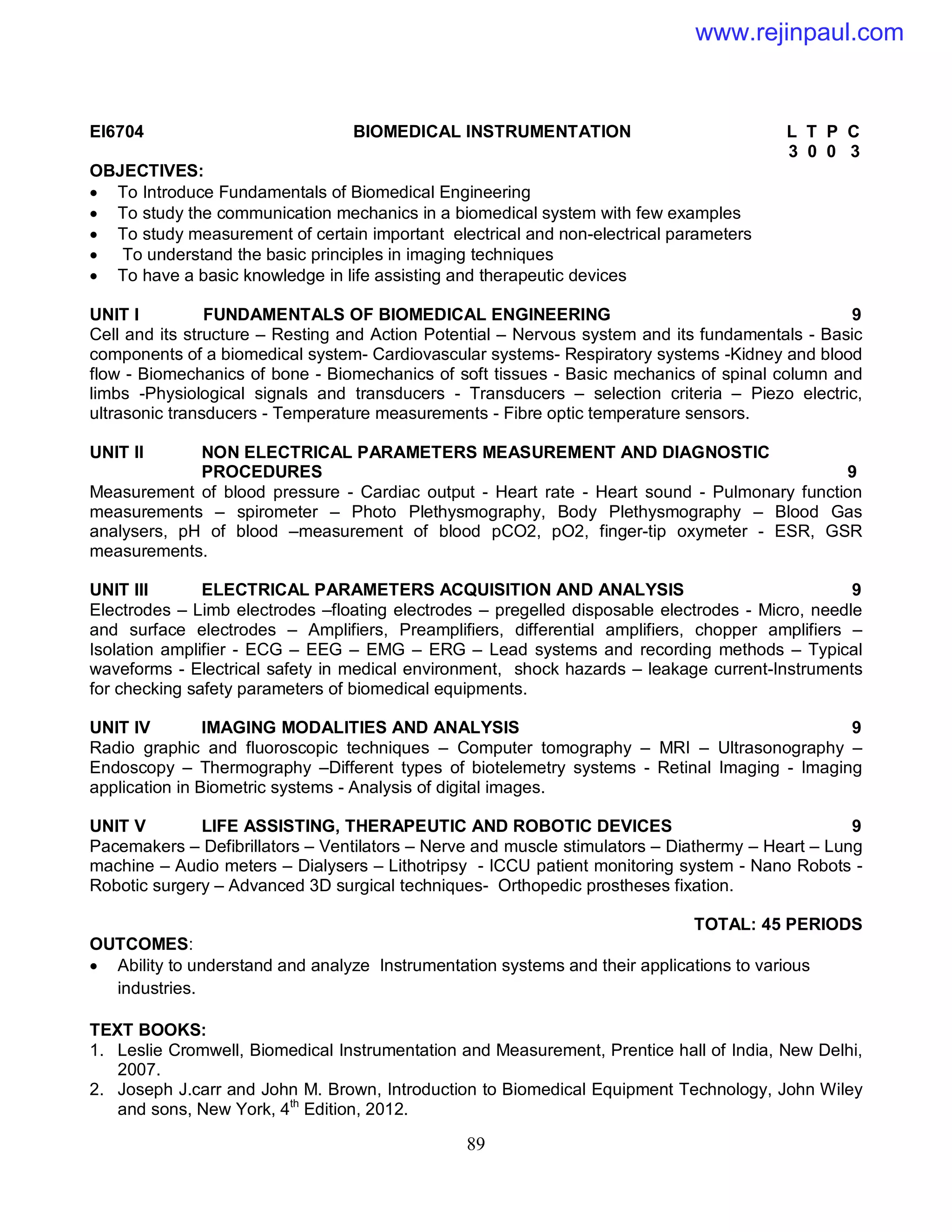 89
EI6704 BIOMEDICAL INSTRUMENTATION L T P C
3 0 0 3
OBJECTIVES:
 To Introduce Fundamentals of Biomedical Engineering
 To study the communication mechanics in a biomedical system with few examples
 To study measurement of certain important electrical and non-electrical parameters
 To understand the basic principles in imaging techniques
 To have a basic knowledge in life assisting and therapeutic devices
UNIT I FUNDAMENTALS OF BIOMEDICAL ENGINEERING 9
Cell and its structure – Resting and Action Potential – Nervous system and its fundamentals - Basic
components of a biomedical system- Cardiovascular systems- Respiratory systems -Kidney and blood
flow - Biomechanics of bone - Biomechanics of soft tissues - Basic mechanics of spinal column and
limbs -Physiological signals and transducers - Transducers – selection criteria – Piezo electric,
ultrasonic transducers - Temperature measurements - Fibre optic temperature sensors.
UNIT II NON ELECTRICAL PARAMETERS MEASUREMENT AND DIAGNOSTIC
PROCEDURES 9
Measurement of blood pressure - Cardiac output - Heart rate - Heart sound - Pulmonary function
measurements – spirometer – Photo Plethysmography, Body Plethysmography – Blood Gas
analysers, pH of blood –measurement of blood pCO2, pO2, finger-tip oxymeter - ESR, GSR
measurements.
UNIT III ELECTRICAL PARAMETERS ACQUISITION AND ANALYSIS 9
Electrodes – Limb electrodes –floating electrodes – pregelled disposable electrodes - Micro, needle
and surface electrodes – Amplifiers, Preamplifiers, differential amplifiers, chopper amplifiers –
Isolation amplifier - ECG – EEG – EMG – ERG – Lead systems and recording methods – Typical
waveforms - Electrical safety in medical environment, shock hazards – leakage current-Instruments
for checking safety parameters of biomedical equipments.
UNIT IV IMAGING MODALITIES AND ANALYSIS 9
Radio graphic and fluoroscopic techniques – Computer tomography – MRI – Ultrasonography –
Endoscopy – Thermography –Different types of biotelemetry systems - Retinal Imaging - Imaging
application in Biometric systems - Analysis of digital images.
UNIT V LIFE ASSISTING, THERAPEUTIC AND ROBOTIC DEVICES 9
Pacemakers – Defibrillators – Ventilators – Nerve and muscle stimulators – Diathermy – Heart – Lung
machine – Audio meters – Dialysers – Lithotripsy - ICCU patient monitoring system - Nano Robots -
Robotic surgery – Advanced 3D surgical techniques- Orthopedic prostheses fixation.
TOTAL: 45 PERIODS
OUTCOMES:
 Ability to understand and analyze Instrumentation systems and their applications to various
industries.
TEXT BOOKS:
1. Leslie Cromwell, Biomedical Instrumentation and Measurement, Prentice hall of India, New Delhi,
2007.
2. Joseph J.carr and John M. Brown, Introduction to Biomedical Equipment Technology, John Wiley
and sons, New York, 4th
Edition, 2012.
www.rejinpaul.com
 