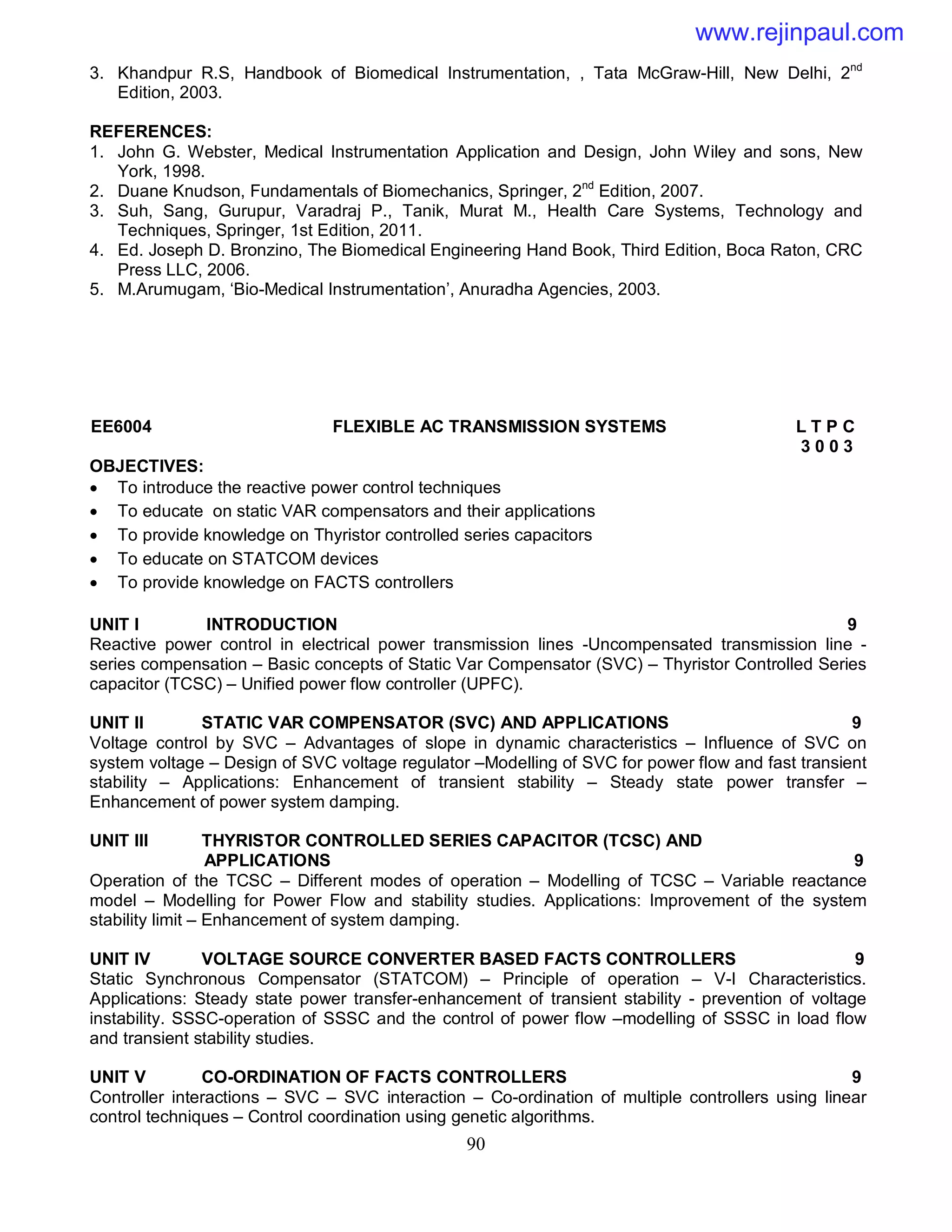 90
3. Khandpur R.S, Handbook of Biomedical Instrumentation, , Tata McGraw-Hill, New Delhi, 2nd
Edition, 2003.
REFERENCES:
1. John G. Webster, Medical Instrumentation Application and Design, John Wiley and sons, New
York, 1998.
2. Duane Knudson, Fundamentals of Biomechanics, Springer, 2nd
Edition, 2007.
3. Suh, Sang, Gurupur, Varadraj P., Tanik, Murat M., Health Care Systems, Technology and
Techniques, Springer, 1st Edition, 2011.
4. Ed. Joseph D. Bronzino, The Biomedical Engineering Hand Book, Third Edition, Boca Raton, CRC
Press LLC, 2006.
5. M.Arumugam, ‘Bio-Medical Instrumentation’, Anuradha Agencies, 2003.
EE6004 FLEXIBLE AC TRANSMISSION SYSTEMS L T P C
3 0 0 3
OBJECTIVES:
 To introduce the reactive power control techniques
 To educate on static VAR compensators and their applications
 To provide knowledge on Thyristor controlled series capacitors
 To educate on STATCOM devices
 To provide knowledge on FACTS controllers
UNIT I INTRODUCTION 9
Reactive power control in electrical power transmission lines -Uncompensated transmission line -
series compensation – Basic concepts of Static Var Compensator (SVC) – Thyristor Controlled Series
capacitor (TCSC) – Unified power flow controller (UPFC).
UNIT II STATIC VAR COMPENSATOR (SVC) AND APPLICATIONS 9
Voltage control by SVC – Advantages of slope in dynamic characteristics – Influence of SVC on
system voltage – Design of SVC voltage regulator –Modelling of SVC for power flow and fast transient
stability – Applications: Enhancement of transient stability – Steady state power transfer –
Enhancement of power system damping.
UNIT III THYRISTOR CONTROLLED SERIES CAPACITOR (TCSC) AND
APPLICATIONS 9
Operation of the TCSC – Different modes of operation – Modelling of TCSC – Variable reactance
model – Modelling for Power Flow and stability studies. Applications: Improvement of the system
stability limit – Enhancement of system damping.
UNIT IV VOLTAGE SOURCE CONVERTER BASED FACTS CONTROLLERS 9
Static Synchronous Compensator (STATCOM) – Principle of operation – V-I Characteristics.
Applications: Steady state power transfer-enhancement of transient stability - prevention of voltage
instability. SSSC-operation of SSSC and the control of power flow –modelling of SSSC in load flow
and transient stability studies.
UNIT V CO-ORDINATION OF FACTS CONTROLLERS 9
Controller interactions – SVC – SVC interaction – Co-ordination of multiple controllers using linear
control techniques – Control coordination using genetic algorithms.
www.rejinpaul.com
 