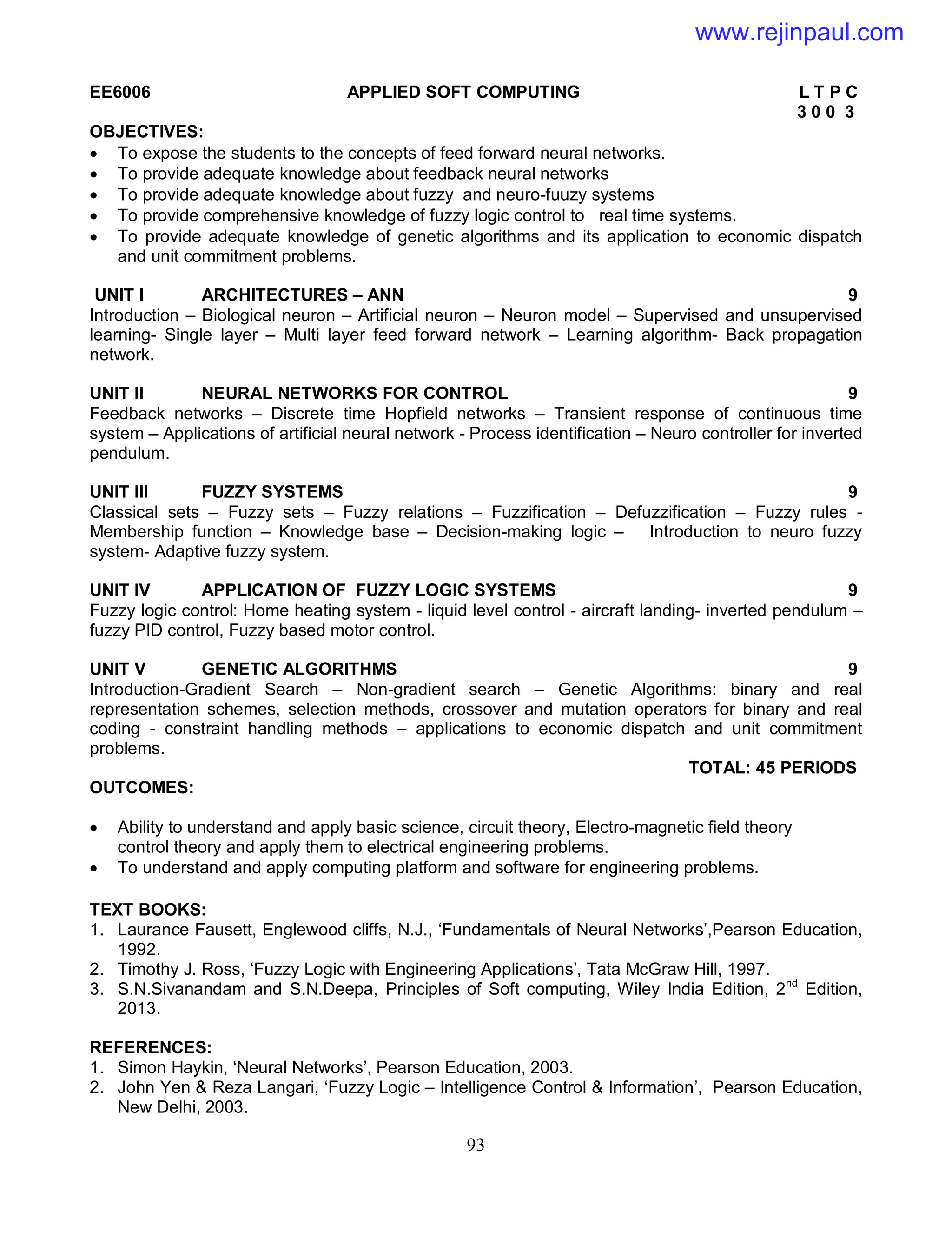93
EE6006 APPLIED SOFT COMPUTING L T P C
3 0 0 3
OBJECTIVES:
 To expose the students to the concepts of feed forward neural networks.
 To provide adequate knowledge about feedback neural networks
 To provide adequate knowledge about fuzzy and neuro-fuuzy systems
 To provide comprehensive knowledge of fuzzy logic control to real time systems.
 To provide adequate knowledge of genetic algorithms and its application to economic dispatch
and unit commitment problems.
UNIT I ARCHITECTURES – ANN 9
Introduction – Biological neuron – Artificial neuron – Neuron model – Supervised and unsupervised
learning- Single layer – Multi layer feed forward network – Learning algorithm- Back propagation
network.
UNIT II NEURAL NETWORKS FOR CONTROL 9
Feedback networks – Discrete time Hopfield networks – Transient response of continuous time
system – Applications of artificial neural network - Process identification – Neuro controller for inverted
pendulum.
UNIT III FUZZY SYSTEMS 9
Classical sets – Fuzzy sets – Fuzzy relations – Fuzzification – Defuzzification – Fuzzy rules -
Membership function – Knowledge base – Decision-making logic – Introduction to neuro fuzzy
system- Adaptive fuzzy system.
UNIT IV APPLICATION OF FUZZY LOGIC SYSTEMS 9
Fuzzy logic control: Home heating system - liquid level control - aircraft landing- inverted pendulum –
fuzzy PID control, Fuzzy based motor control.
UNIT V GENETIC ALGORITHMS 9
Introduction-Gradient Search – Non-gradient search – Genetic Algorithms: binary and real
representation schemes, selection methods, crossover and mutation operators for binary and real
coding - constraint handling methods – applications to economic dispatch and unit commitment
problems.
TOTAL: 45 PERIODS
OUTCOMES:
 Ability to understand and apply basic science, circuit theory, Electro-magnetic field theory
control theory and apply them to electrical engineering problems.
 To understand and apply computing platform and software for engineering problems.
TEXT BOOKS:
1. Laurance Fausett, Englewood cliffs, N.J., ‘Fundamentals of Neural Networks’,Pearson Education,
1992.
2. Timothy J. Ross, ‘Fuzzy Logic with Engineering Applications’, Tata McGraw Hill, 1997.
3. S.N.Sivanandam and S.N.Deepa, Principles of Soft computing, Wiley India Edition, 2nd
Edition,
2013.
REFERENCES:
1. Simon Haykin, ‘Neural Networks’, Pearson Education, 2003.
2. John Yen & Reza Langari, ‘Fuzzy Logic – Intelligence Control & Information’, Pearson Education,
New Delhi, 2003.
www.rejinpaul.com
 