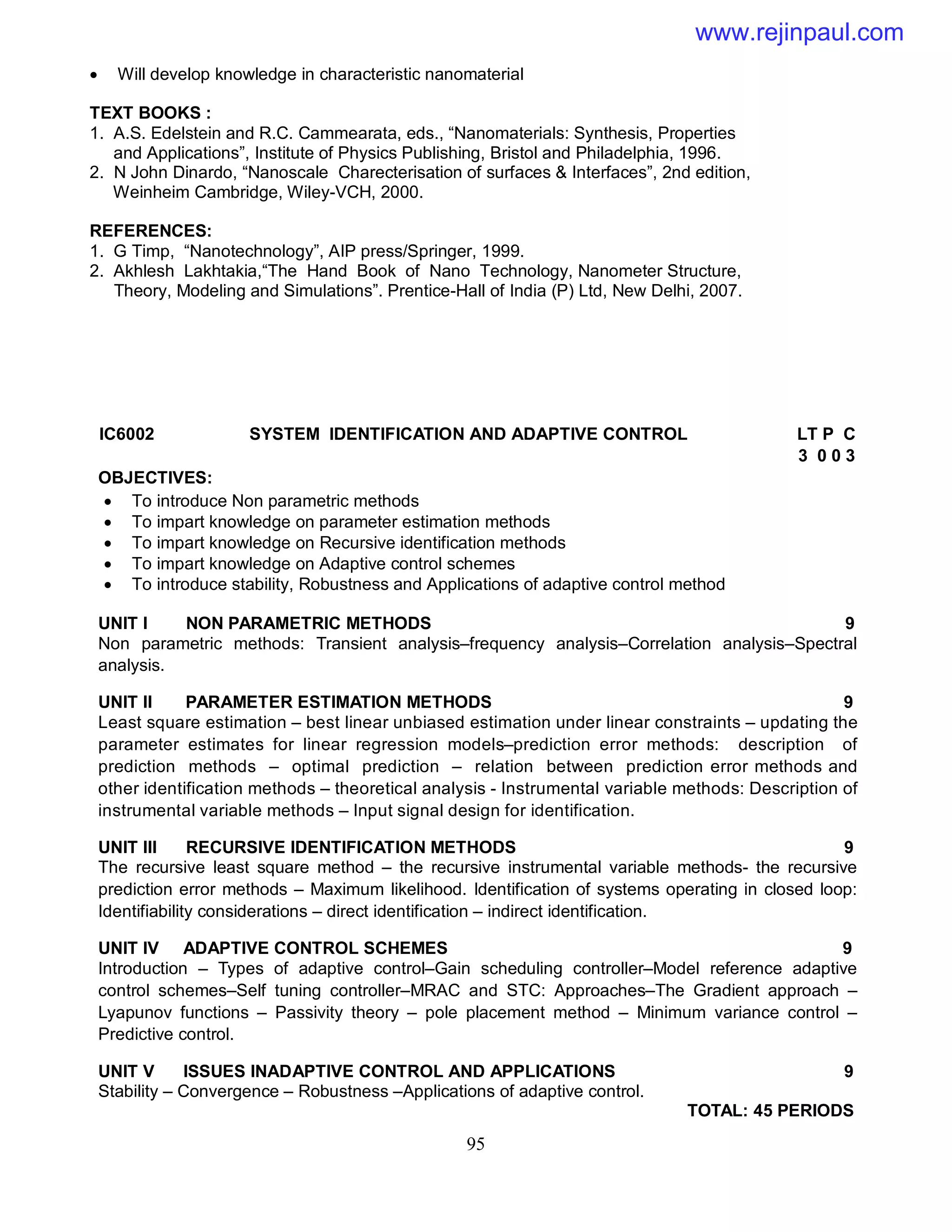 95
 Will develop knowledge in characteristic nanomaterial
TEXT BOOKS :
1. A.S. Edelstein and R.C. Cammearata, eds., “Nanomaterials: Synthesis, Properties
and Applications”, Institute of Physics Publishing, Bristol and Philadelphia, 1996.
2. N John Dinardo, “Nanoscale Charecterisation of surfaces & Interfaces”, 2nd edition,
Weinheim Cambridge, Wiley-VCH, 2000.
REFERENCES:
1. G Timp, “Nanotechnology”, AIP press/Springer, 1999.
2. Akhlesh Lakhtakia,“The Hand Book of Nano Technology, Nanometer Structure,
Theory, Modeling and Simulations”. Prentice-Hall of India (P) Ltd, New Delhi, 2007.
IC6002 SYSTEM IDENTIFICATION AND ADAPTIVE CONTROL LT P C
3 0 0 3
OBJECTIVES:
 To introduce Non parametric methods
 To impart knowledge on parameter estimation methods
 To impart knowledge on Recursive identification methods
 To impart knowledge on Adaptive control schemes
 To introduce stability, Robustness and Applications of adaptive control method
UNIT I NON PARAMETRIC METHODS 9
Non parametric methods: Transient analysis–frequency analysis–Correlation analysis–Spectral
analysis.
UNIT II PARAMETER ESTIMATION METHODS 9
Least square estimation – best linear unbiased estimation under linear constraints – updating the
parameter estimates for linear regression models–prediction error methods: description of
prediction methods – optimal prediction – relation between prediction error methods and
other identification methods – theoretical analysis - Instrumental variable methods: Description of
instrumental variable methods – Input signal design for identification.
UNIT III RECURSIVE IDENTIFICATION METHODS 9
The recursive least square method – the recursive instrumental variable methods- the recursive
prediction error methods – Maximum likelihood. Identification of systems operating in closed loop:
Identifiability considerations – direct identification – indirect identification.
UNIT IV ADAPTIVE CONTROL SCHEMES 9
Introduction – Types of adaptive control–Gain scheduling controller–Model reference adaptive
control schemes–Self tuning controller–MRAC and STC: Approaches–The Gradient approach –
Lyapunov functions – Passivity theory – pole placement method – Minimum variance control –
Predictive control.
UNIT V ISSUES INADAPTIVE CONTROL AND APPLICATIONS 9
Stability – Convergence – Robustness –Applications of adaptive control.
TOTAL: 45 PERIODS
www.rejinpaul.com
 