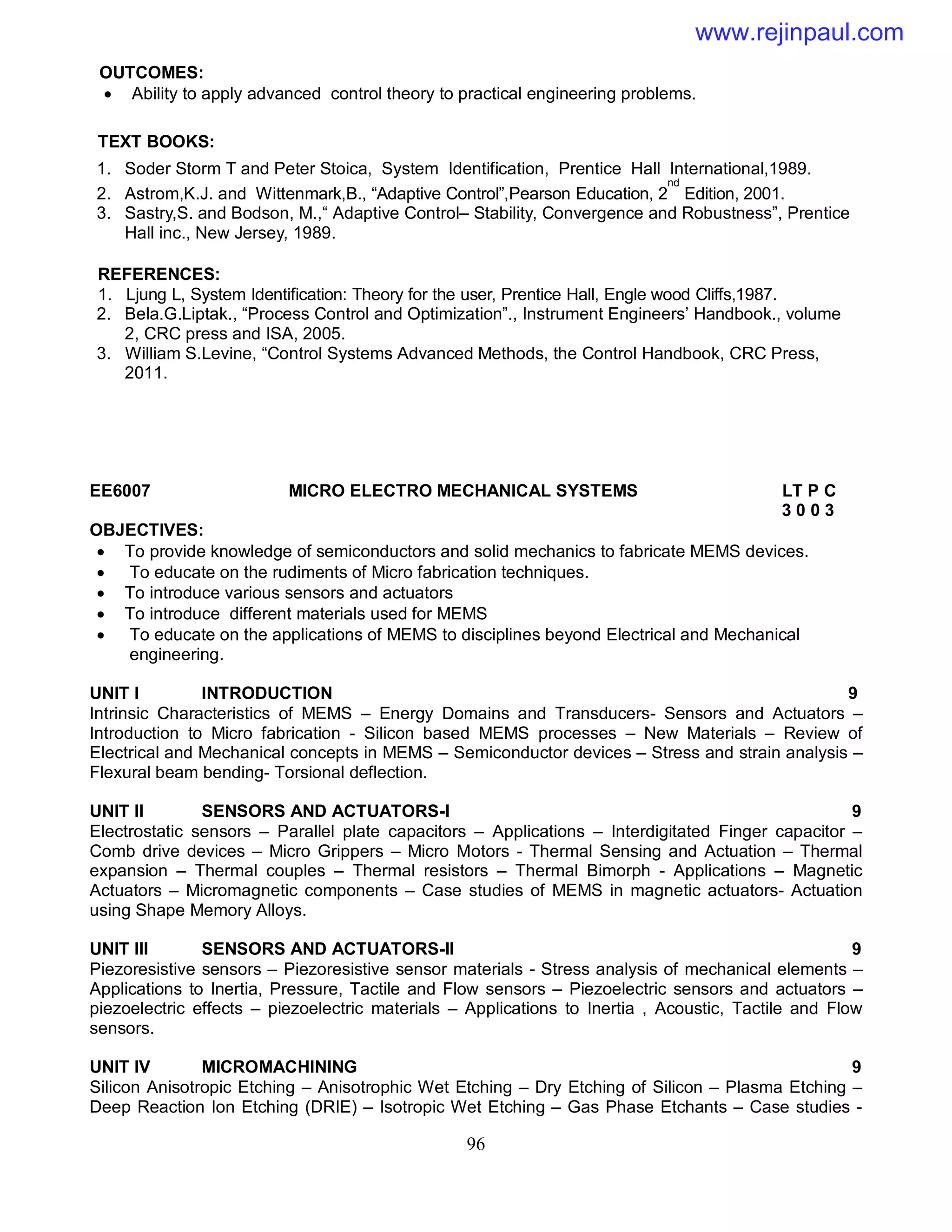 96
OUTCOMES:
 Ability to apply advanced control theory to practical engineering problems.
TEXT BOOKS:
1. Soder Storm T and Peter Stoica, System Identification, Prentice Hall International,1989.
2. Astrom,K.J. and Wittenmark,B., “Adaptive Control”,Pearson Education, 2
nd
Edition, 2001.
3. Sastry,S. and Bodson, M.,“ Adaptive Control– Stability, Convergence and Robustness”, Prentice
Hall inc., New Jersey, 1989.
REFERENCES:
1. Ljung L, System Identification: Theory for the user, Prentice Hall, Engle wood Cliffs,1987.
2. Bela.G.Liptak., “Process Control and Optimization”., Instrument Engineers’ Handbook., volume
2, CRC press and ISA, 2005.
3. William S.Levine, “Control Systems Advanced Methods, the Control Handbook, CRC Press,
2011.
EE6007 MICRO ELECTRO MECHANICAL SYSTEMS LT P C
3 0 0 3
OBJECTIVES:
 To provide knowledge of semiconductors and solid mechanics to fabricate MEMS devices.
 To educate on the rudiments of Micro fabrication techniques.
 To introduce various sensors and actuators
 To introduce different materials used for MEMS
 To educate on the applications of MEMS to disciplines beyond Electrical and Mechanical
engineering.
UNIT I INTRODUCTION 9
Intrinsic Characteristics of MEMS – Energy Domains and Transducers- Sensors and Actuators –
Introduction to Micro fabrication - Silicon based MEMS processes – New Materials – Review of
Electrical and Mechanical concepts in MEMS – Semiconductor devices – Stress and strain analysis –
Flexural beam bending- Torsional deflection.
UNIT II SENSORS AND ACTUATORS-I 9
Electrostatic sensors – Parallel plate capacitors – Applications – Interdigitated Finger capacitor –
Comb drive devices – Micro Grippers – Micro Motors - Thermal Sensing and Actuation – Thermal
expansion – Thermal couples – Thermal resistors – Thermal Bimorph - Applications – Magnetic
Actuators – Micromagnetic components – Case studies of MEMS in magnetic actuators- Actuation
using Shape Memory Alloys.
UNIT III SENSORS AND ACTUATORS-II 9
Piezoresistive sensors – Piezoresistive sensor materials - Stress analysis of mechanical elements –
Applications to Inertia, Pressure, Tactile and Flow sensors – Piezoelectric sensors and actuators –
piezoelectric effects – piezoelectric materials – Applications to Inertia , Acoustic, Tactile and Flow
sensors.
UNIT IV MICROMACHINING 9
Silicon Anisotropic Etching – Anisotrophic Wet Etching – Dry Etching of Silicon – Plasma Etching –
Deep Reaction Ion Etching (DRIE) – Isotropic Wet Etching – Gas Phase Etchants – Case studies -
www.rejinpaul.com
 