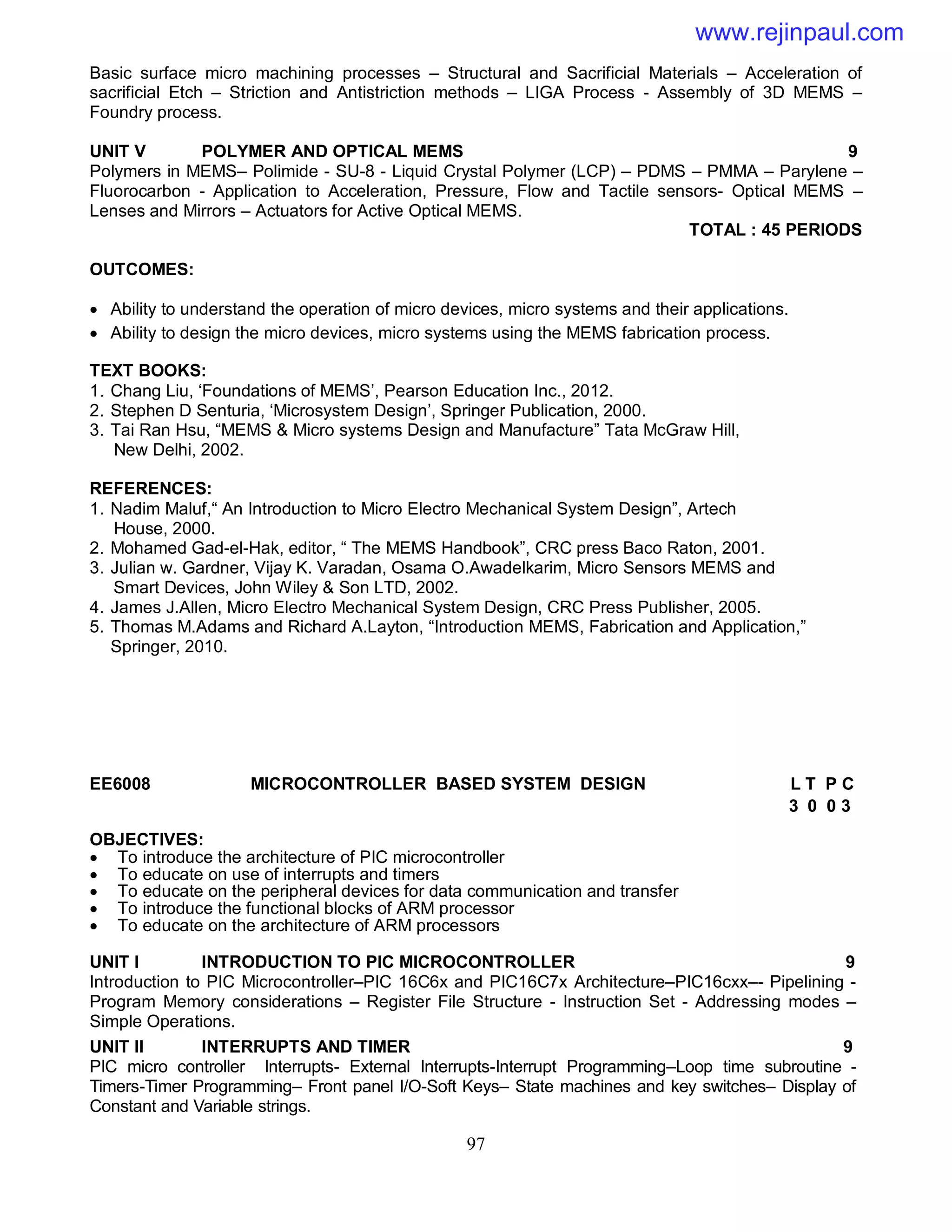 97
Basic surface micro machining processes – Structural and Sacrificial Materials – Acceleration of
sacrificial Etch – Striction and Antistriction methods – LIGA Process - Assembly of 3D MEMS –
Foundry process.
UNIT V POLYMER AND OPTICAL MEMS 9
Polymers in MEMS– Polimide - SU-8 - Liquid Crystal Polymer (LCP) – PDMS – PMMA – Parylene –
Fluorocarbon - Application to Acceleration, Pressure, Flow and Tactile sensors- Optical MEMS –
Lenses and Mirrors – Actuators for Active Optical MEMS.
TOTAL : 45 PERIODS
OUTCOMES:
 Ability to understand the operation of micro devices, micro systems and their applications.
 Ability to design the micro devices, micro systems using the MEMS fabrication process.
TEXT BOOKS:
1. Chang Liu, ‘Foundations of MEMS’, Pearson Education Inc., 2012.
2. Stephen D Senturia, ‘Microsystem Design’, Springer Publication, 2000.
3. Tai Ran Hsu, “MEMS & Micro systems Design and Manufacture” Tata McGraw Hill,
New Delhi, 2002.
REFERENCES:
1. Nadim Maluf,“ An Introduction to Micro Electro Mechanical System Design”, Artech
House, 2000.
2. Mohamed Gad-el-Hak, editor, “ The MEMS Handbook”, CRC press Baco Raton, 2001.
3. Julian w. Gardner, Vijay K. Varadan, Osama O.Awadelkarim, Micro Sensors MEMS and
Smart Devices, John Wiley & Son LTD, 2002.
4. James J.Allen, Micro Electro Mechanical System Design, CRC Press Publisher, 2005.
5. Thomas M.Adams and Richard A.Layton, “Introduction MEMS, Fabrication and Application,”
Springer, 2010.
EE6008 MICROCONTROLLER BASED SYSTEM DESIGN L T P C
3 0 0 3
OBJECTIVES:
 To introduce the architecture of PIC microcontroller
 To educate on use of interrupts and timers
 To educate on the peripheral devices for data communication and transfer
 To introduce the functional blocks of ARM processor
 To educate on the architecture of ARM processors
UNIT I INTRODUCTION TO PIC MICROCONTROLLER 9
Introduction to PIC Microcontroller–PIC 16C6x and PIC16C7x Architecture–PIC16cxx–- Pipelining -
Program Memory considerations – Register File Structure - Instruction Set - Addressing modes –
Simple Operations.
UNIT II INTERRUPTS AND TIMER 9
PIC micro controller Interrupts- External Interrupts-Interrupt Programming–Loop time subroutine -
Timers-Timer Programming– Front panel I/O-Soft Keys– State machines and key switches– Display of
Constant and Variable strings.
www.rejinpaul.com
 