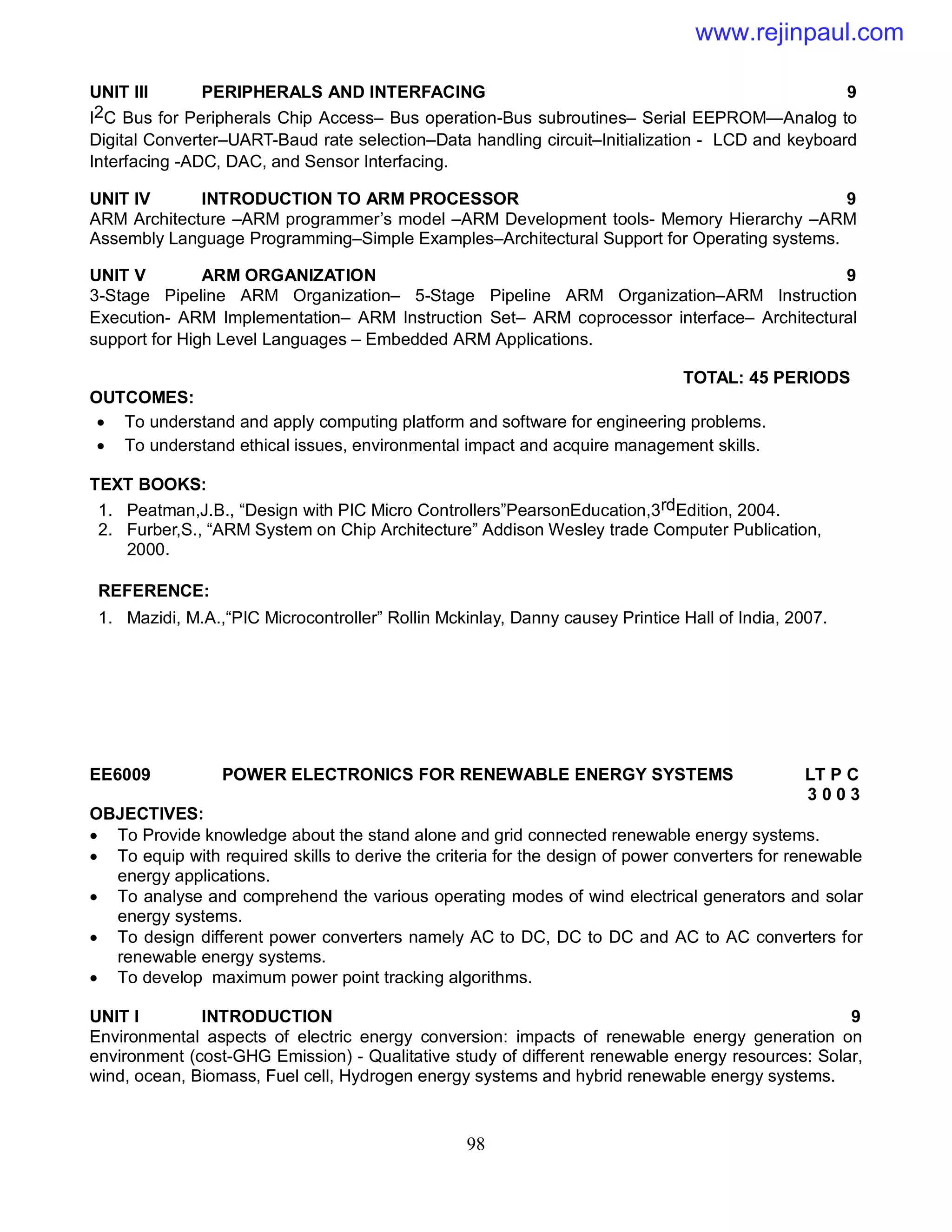 98
UNIT III PERIPHERALS AND INTERFACING 9
I2C Bus for Peripherals Chip Access– Bus operation-Bus subroutines– Serial EEPROM—Analog to
Digital Converter–UART-Baud rate selection–Data handling circuit–Initialization - LCD and keyboard
Interfacing -ADC, DAC, and Sensor Interfacing.
UNIT IV INTRODUCTION TO ARM PROCESSOR 9
ARM Architecture –ARM programmer’s model –ARM Development tools- Memory Hierarchy –ARM
Assembly Language Programming–Simple Examples–Architectural Support for Operating systems.
UNIT V ARM ORGANIZATION 9
3-Stage Pipeline ARM Organization– 5-Stage Pipeline ARM Organization–ARM Instruction
Execution- ARM Implementation– ARM Instruction Set– ARM coprocessor interface– Architectural
support for High Level Languages – Embedded ARM Applications.
TOTAL: 45 PERIODS
OUTCOMES:
 To understand and apply computing platform and software for engineering problems.
 To understand ethical issues, environmental impact and acquire management skills.
TEXT BOOKS:
1. Peatman,J.B., “Design with PIC Micro Controllers”PearsonEducation,3rdEdition, 2004.
2. Furber,S., “ARM System on Chip Architecture” Addison Wesley trade Computer Publication,
2000.
REFERENCE:
1. Mazidi, M.A.,“PIC Microcontroller” Rollin Mckinlay, Danny causey Printice Hall of India, 2007.
EE6009 POWER ELECTRONICS FOR RENEWABLE ENERGY SYSTEMS LT P C
3 0 0 3
OBJECTIVES:
 To Provide knowledge about the stand alone and grid connected renewable energy systems.
 To equip with required skills to derive the criteria for the design of power converters for renewable
energy applications.
 To analyse and comprehend the various operating modes of wind electrical generators and solar
energy systems.
 To design different power converters namely AC to DC, DC to DC and AC to AC converters for
renewable energy systems.
 To develop maximum power point tracking algorithms.
UNIT I INTRODUCTION 9
Environmental aspects of electric energy conversion: impacts of renewable energy generation on
environment (cost-GHG Emission) - Qualitative study of different renewable energy resources: Solar,
wind, ocean, Biomass, Fuel cell, Hydrogen energy systems and hybrid renewable energy systems.
www.rejinpaul.com
 