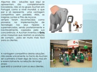 Algumas das       soluções que aqui se
apresentam, são          completamente
inovadoras, não só no grupo Auchan em
Portugal, como a nível mundial, o que
por si só representa uma vantagem
competitiva sem paralelo. Aliás, as
insígnias Jumbo e Pão de Açúcar,
sempre foram reconhecidas como
pioneiras    na     implementação    de
tecnologia     nos    seus   hiperes  e
supermercados, sendo posteriormente e
inevitavelmente, copiados pela sua
concorrência. A Auchan inventou o Quiq
umas maquinas que resistam os produtos
de compra , para ser muito mais fácil
para os clientes.




A vantagem competitiva destas soluções
não reside unicamente no facto da Auchan
ser a primeira a fazer algo de novo, mas sim
e essencialmente na relação de longo
prazo
que está a construir com os seus clientes.
 