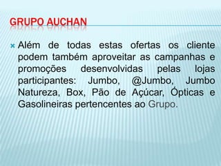 GRUPO AUCHAN

   Além de todas estas ofertas os cliente
    podem também aproveitar as campanhas e
    promoções desenvolvidas pelas lojas
    participantes: Jumbo, @Jumbo, Jumbo
    Natureza, Box, Pão de Açúcar, Ópticas e
    Gasolineiras pertencentes ao Grupo.
 