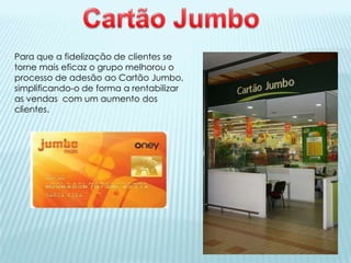 Para que a fidelização de clientes se
torne mais eficaz o grupo melhorou o
processo de adesão ao Cartão Jumbo,
simplificando-o de forma a rentabilizar
as vendas com um aumento dos
clientes.
 