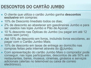 DESCONTOS DO CARTÃO JUMBO
   O cliente que utiliza o cartão Jumbo ganha descontos
    exclusivo em compras:
   10% de Desconto Imediato todos os dias;
   2% de desconto ao abastecer em gasolineiras Jumbo e para
    ser usados nas lojas Jumbo e Pão de Açúcar;
   10 % desconto nas Ópticas do Jumbo (ou pagar em até 12
    vezes sem juros);
   Até 15% de desconto em livros, incluindo livros escolares, ao
    pagar com o Cartão Jumbo Mais;
   10% de desconto em taxas de entrega ao domicílio nas
    compras feitas pela internet através do @Jumbo;
   Com apresentação do cartão Jumbo Mais o comprador pode
    conseguir, nas lojas participantes, descontos de até 50% em
    restaurantes, bares, museus, cinemas, ginásios e serviços
    adicionais (alertas no telemóvel ou caixa de correio
    electrónico).
 