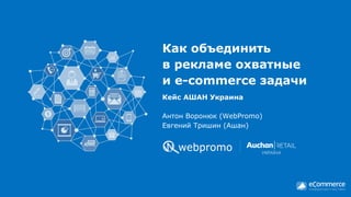 Как объединить
в рекламе охватные
и e-commerce задачи
Антон Воронюк (WebPromo)
Евгений Тришин (Ашан)
Кейс АШАН Украина
 