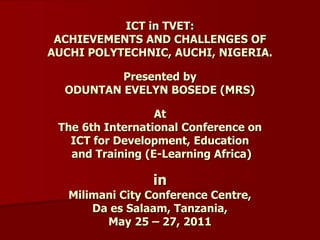 ICT in TVET:
ACHIEVEMENTS AND CHALLENGES OF
AUCHI POLYTECHNIC, AUCHI, NIGERIA.
Presented by
ODUNTAN EVELYN BOSEDE (MRS)
At
The 6th International Conference on
ICT for Development, Education
and Training (E-Learning Africa)
in
Milimani City Conference Centre,
Da es Salaam, Tanzania,
May 25 – 27, 2011
 