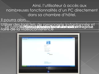 Ainsi, l’utilisateur à accès aux
    nombreuses fonctionnalités d’un PC directement
                 dans sa chambre d’hôtel.
Il pourra alors…
Utiliser des logiciels de messagerie instantannée et
   Se connecter au réseau localvidéo entreprise.
            Surfer sur internetjeuxhautson
               Faire du traitement de texte
                Consulter/écrire sesde débit.
                  Jouer à des en emails
faire de la vidéoconférence
 